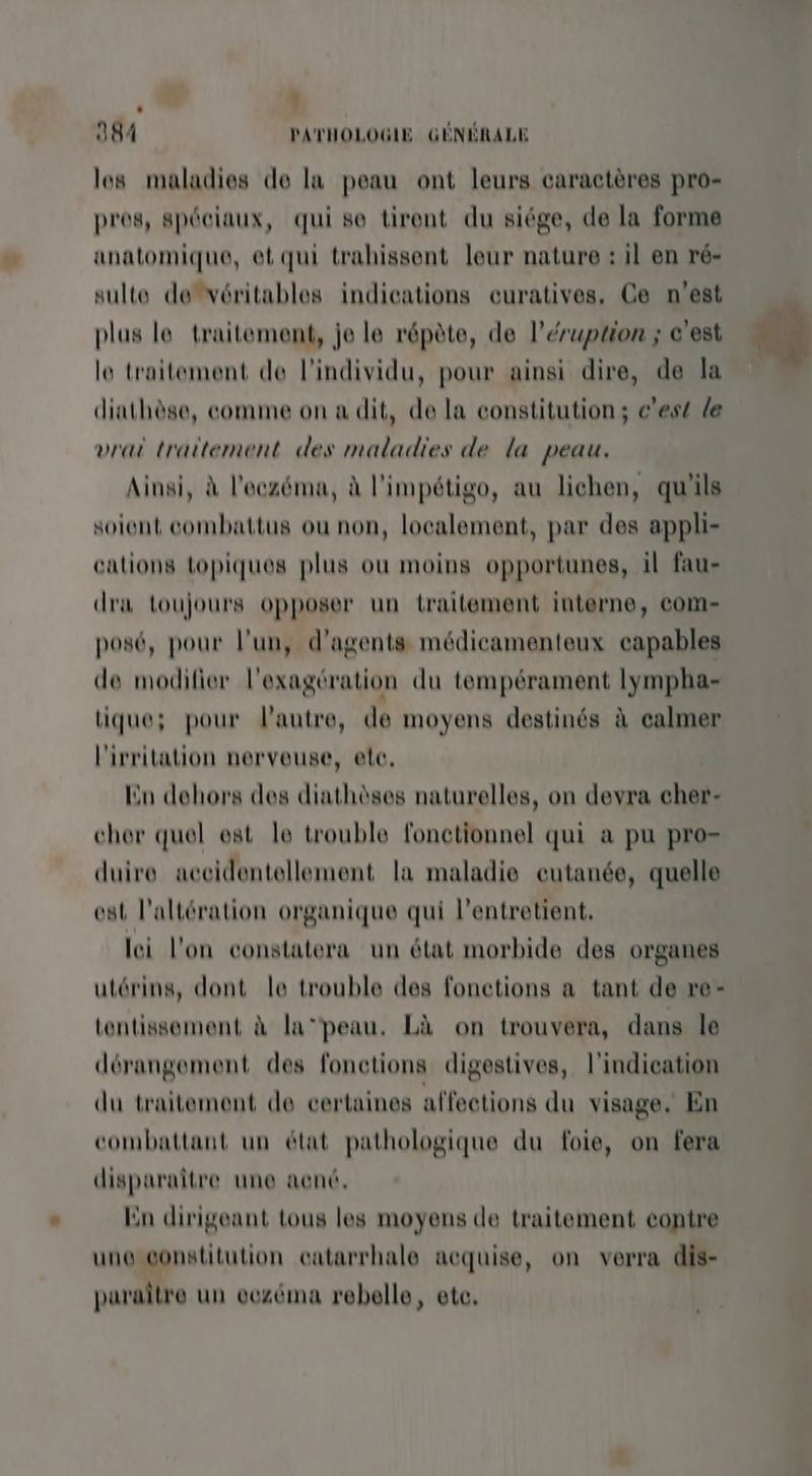 À + 384 PATHOLOGIE GÉNÉRALE los maladies de la peau ont leurs caractères pro- pros, spéciaux, qui se tirent du siége, de la forme anatomique, et qui trahissent leur nature : il en ré- sulte devéritables indications curatives. Ce n'est plus le traitement, je le répète, de l’érwption ; c'est le traitement de l'individu, pour ainsi dire, de la diathèse, comme on a dit, de la constitution; c'est le vrai traitement des maladies de la peau. Ainsi, à l'eczéma, à l'impétigo, au lichen, qu'ils soient combattus ou non, localement, par des appli- cations topiques plus ou moins opportunes, il fau- dra toujours opposer un traitement interne, com- posé, pour l’un, d'agents médicamenteux capables de modifier l'exagération du tempérament lympha- tique; pour l'autre, de moyens destinés à calmer l'ivritation nerveuse, etc, Eu dehors des diathèses naturelles, on devra cher- cher quel est le trouble fonctionnel qui a pu pro= duire accidentellement la maladie cutanée, quelle est l’altération organique qui l’entretient. lei l'on constatera un état morbide des organes utérins, dont le trouble des fonctions a tant de re- tentissement à la‘peau, Là on trouvera, dans le dérangement des fonctions digestives, l'indication du traitement de certaines affections du visage. En combattant un état pathologique du foie, on fera disparaître une aené, ‘n dirigeant tous les moyens de traitement contre une constitution catarrhale acquise, on verra dis- paraître un eczéma rebelle, ete. à « A k