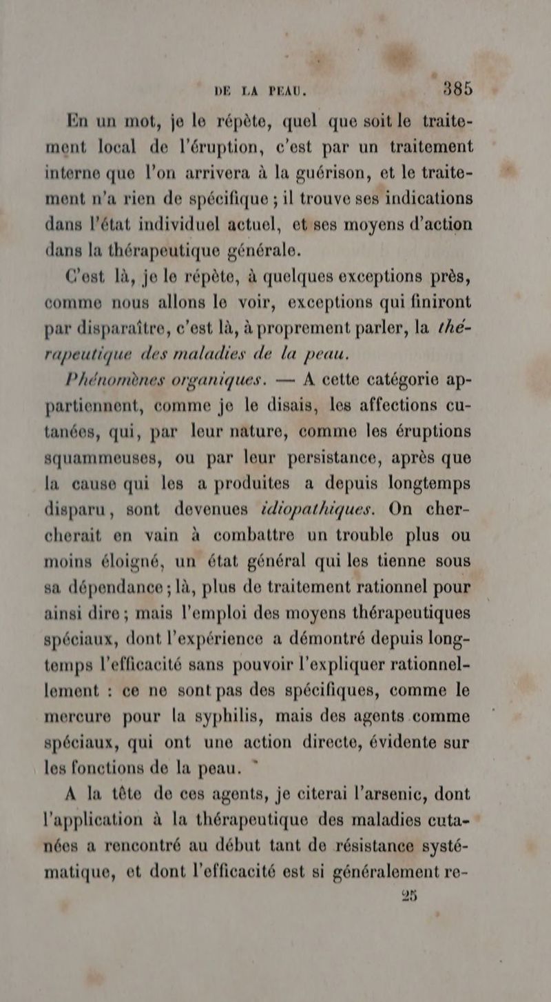rs DE LA PEAU, 385 En un mot, je le répète, quel que soit le traite- ment local de l’éruption, c'est par un traitement interne que l’on arrivera à la guérison, et le traite- ment n’a rien de spécifique ; il trouve ses indications dans l’état individuel actuel, et ses moyens d'action dans la thérapeutique générale. C'est là, je le répète, à quelques exceptions près, comme nous allons le voir, exceptions qui finiront par disparaître, c’est là, à proprement parler, la thë- rapeutique des maladies de la peau. Phénomènes organiques. — A cette catégorie ap- partiennent, comme je le disais, les affections cu- tanées, qui, par leur näture, comme les éruptions squammeuses, ou par leur persistance, après que la cause qui les a produites a depuis longtemps disparu, sont devenues édiopathiques. On cher- cherait en vain à combattre un trouble plus ou moins éloigné, un état général qui les tienne sous sa dépendance ; là, plus de traitement rationnel pour ainsi dire; mais l'emploi des moyens thérapeutiques spéciaux, dont l'expérience a démontré depuis long- temps l'efficacité sans pouvoir l'expliquer rationnel- lement : ce ne sont pas des spécifiques, comme le mercure pour la syphilis, mais des agents comme spéciaux, qui ont une action directe, évidente sur les fonctions de la peau. ” A la tête de ces agents, je citerai l’arsenic, dont l'application à la thérapeutique des maladies cuta- nées a rencontré au début tant de résistance systé- matique, et dont l'efficacité est si généralement re- 25