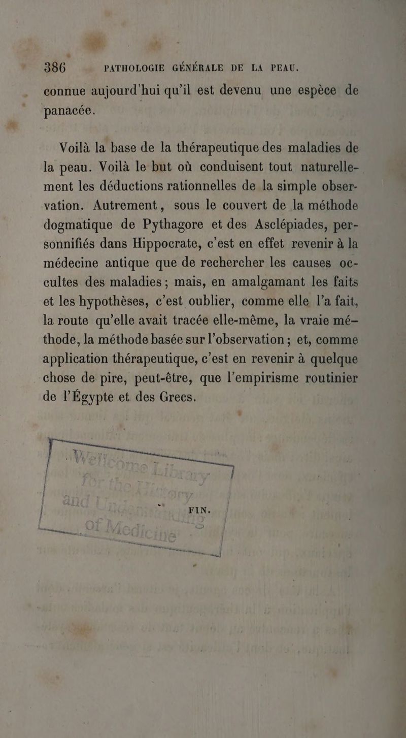 4: * 386 PATHOLOGIE GÉNÉRALE DE LA PEAU. connue aujourd'hui qu’il est devenu une espèce de panacée. Voilà la base de la thérapeutique des maladies de la peau. Voilà le but où conduisent tout naturelle- ment les déductions rationnelles de la simple obser- vation. Autrement, sous le couvert de la méthode dogmatique de Pythagore et des Asclépiades, per- sonnifiés dans Hippocrate, c’est en effet revenir à la médecine antique que de rechercher les causes oc- cultes des maladies ; mais, en amalgamant les faits et les hypothèses, c’est oublier, comme elle l’a fait, la route qu’elle avait tracée elle-même, la vraie mé— thode, la méthode basée sur l’observation ; et, comme application thérapeutique, c’est en revenir à quelque chose de pire, peut-être, que l’empirisme routinier de l'Égypte et des Grecs. FIN.