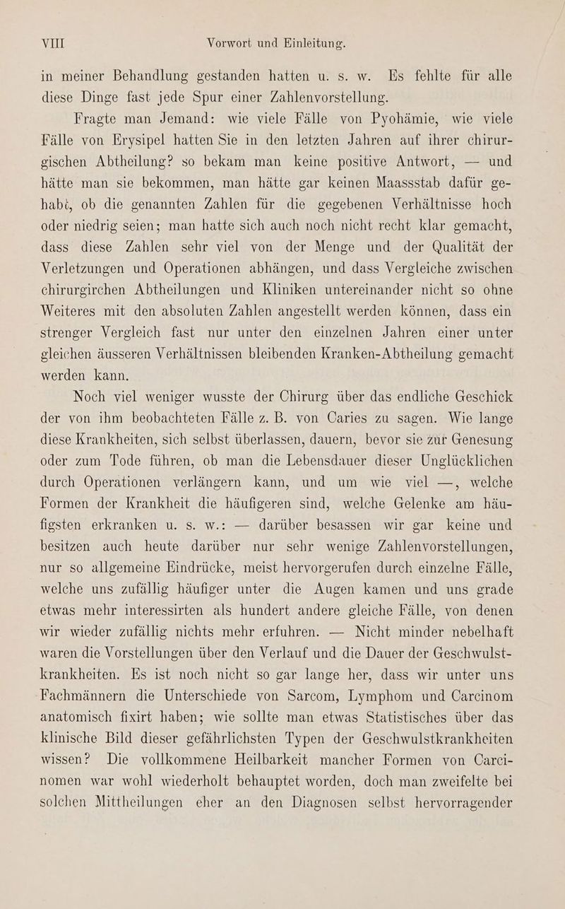 in meiner Behandlung gestanden hatten u. s. w. Es fehlte für alle diese Dinge fast jede Spur einer Zahlenvorstellung. Fragte man Jemand: wie viele Fälle von Pyohämie, wie viele Fälle von Erysipel hatten Sie in den letzten Jahren auf ihrer chirur- gischen Abtheilung? so bekam man keine positive Antwort, — und hätte man sie bekommen, man hätte gar keinen Maassstab dafür ge- habt, ob die genannten Zahlen für die gegebenen Verhältnisse hoch oder niedrig seien; man hatte sich auch noch nicht recht klar gemacht, dass diese Zahlen sehr viel von der Menge und der Qualität der Verletzungen und Operationen abhängen, und dass Vergleiche zwischen chirurgirchen Abtheilungen und Kliniken untereinander nicht so ohne Weiteres mit den absoluten Zahlen angestellt werden können, dass ein strenger Vergleich fast nur unter den einzelnen Jahren einer unter gleichen äusseren Verhältnissen bleibenden Kranken-Abtheilung gemacht werden kann. Noch viel weniger wusste der Chirurg über das endliche Geschick der von ihm beobachteten Fälle z. B. von Üaries zu sagen. Wie lange diese Krankheiten, sich selbst überlassen, dauern, bevor sie zur Genesung oder zum Tode führen, ob man die Lebensdauer dieser Unglücklichen durch Operationen verlängern kann, und um wie viel —, welche Formen der Krankheit die häufigeren sind, welche Gelenke am häu- figsten erkranken u. s. w.: — darüber besassen wir gar keine und besitzen auch heute darüber nur sehr wenige Zahlenvorstellungen, nur so allgemeine Eindrücke, meist hervorgerufen durch einzelne Fälle, welche uns zufällig häufiger unter die Augen kamen und uns grade etwas mehr interessirten als hundert andere gleiche Fälle, von denen wir wieder zufällig nichts mehr erfuhren. — Nicht minder nebelhaft waren die Vorstellungen über den Verlauf und die Dauer der Geschwulst- krankheiten. Es ist noch nicht so gar lange her, dass wir unter uns Fachmännern die Unterschiede von Sarcom, Lymphom und Carcinom anatomisch fixirt haben; wie sollte man etwas Statistisches über das klinische Bild dieser gefährlichsten Typen der Geschwulstkrankheiten wissen? Die vollkommene Heilbarkeit mancher Formen von Carci- nomen war wohl wiederholt behauptet worden, doch man zweifelte bei solchen Mittheilungen eher an den Diagnosen selbst hervorragender
