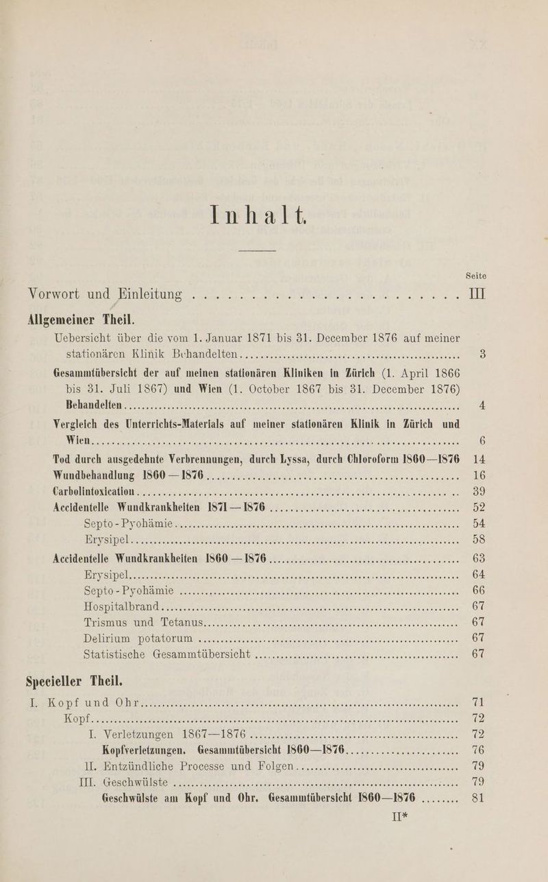 Inhalt es id Binkeurene. nn ed en III Allgemeiner Theil. Uebersicht über die vom 1. Januar 1871 bis 31. ale 1576 auf meiner Satloaren Kimik PRehandelven. „rn seen een he B) Gesammtübersicht der auf meinen stationären Kliniken in Zürich (1. April 1866 bis 31. Juli 1867) und Wien (1. October 1867 bis 31. December 1876) ee ee EL Pereke re IR RATE AHPES Ne 4 Vergleich des Unterrichts-Materials auf meiner stationären Klinik in Zürich und N BE A REN EHEN RSC.. RR RE 6 Tod durch ausgedehnte Verbrennungen, durch Lyssa, durch Chloroform 1360 —1876 14 Mandbekandinngs 1900: 18405. 23 I ATRIEE enena 16 VBEREHRSUSIESNOR GE ne ee ern dee er ae Bee 39 Accidentelle Wundkrankheiten 871 — 1876 ..........222ceccneeeeeeeaeeeneee een 52 ER N REN EURE: SPAREARERT U ES N CERTARE 2 UFER FRIRE 54 ENDEN BL SE EN ee nie 58 Accidentelle Wundkrankheiten 1860 — 1876 ............2z2s2sseseeseeeeeeneseeen een 63 Dee aa are ne inne een 64 ae en ana eenaam arena ren 66 13 ET et EEE 08 ER WE RR RE CHE ARR 67 NER SU a SE RN HE SFR 67 LEN La OR Re N N EC AR 67 SrEblsbisene aesammtubersicht „cn een nenn 67 Specieller Theil. ER AT en ERROR VENFEERARRFERSTERRAEIRE 71 a NEE ROTE 12 He Verieyaazen Baod Velen ae sn nee ee 72 Kopfverietzungen. Gesammtübersicht 860 —1876................22....- 76 IA nene Processe nnd. Folgen... eine lenuenegssdenaere 79 RE SO En a ee ee naar 13 Geschwülste am Kopf und Ohr, Gesammtübersicht 860 —1876 ........ sl Ir