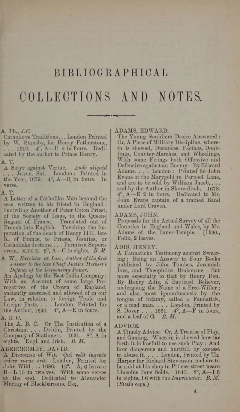 A. Th., J.C. Catholiqve Traditions... London Printed by W. Stansby, for Henry Fetherstone, ... 1610. 4°, A—Ii 2 in fours. Dedi- cated by the author to Prince Henry. A, T. A Satyr against Vertue. Aude aliquid ... dJuven. Sat. London: Printed in the Year, 1679. 4°, A—B in fours. In verse, ma. T. A Letter of a Catholike Man beyond the seas, written to his friend in England ; Inclyding Another of Peter Coton Priest, of the Society of Iesus, to the Queene Regent of France. ‘Translated out of French into English. Tovching the im- utation of the death of Henry IITI. late Ke of France, to Priests, Jesuites, or Catholicke doctrine .. . Permissu Superi- orum, M.D¢.x. 8°, A—C ineights, B. M. A. W., Barrister at Law, Author of the first Answer to the late Chief Justice Herbert's Defence of the Dispensing Power. An Apology for the East-India Company : With an Account of some large Pre- rogatives of the Crown of England, anciently exercised and allowed of in our Law, in relation to foreign Trade and foreign Parts, ... London, Printed for the Author, 1690. 4°, A—E in fours, A. B.C. The A. B,C. Or The Institution of a Christian. .. . Dvblin, Printed by the Company of Stationers. 1631. 8°, Ain eights. Engl. and Irish, 3B. M, ABERCROMBY, DAVID. A Discourse of Wit. Qui velit ingenio cedere rarus ertt. London, Printed for John Wild... 1686. 12° A, 6 leaves: B—L 10 in twelves. With some verses at the end. Dedicated to Alexander Murray of Blackbarronie Esq. NOTES. ADAMS, EDWARD. The Young Souldiers Desire Answered : Or, A Piece of Military Discipline, where- in is shewed, Distances, Facings, Doub- lings, Counter-Marches, and Wheelings. With some Firings both Offensive and Defensive against an Enemy. By Edward Adams. ... London: Printed for John Evans at the Marygold in Perpool Lane, and are to be sold by William Jacob, ... and by the Author in Shore-ditch. 1678. 4°, A—E 2 in fours, Dedicated to Mr, John Evans captain of a trained Band under Lord Craven. ADAMS, JOHN. Proposals for the Actual Survey of all the Counties in England and Wales, by Mr. Adams of the Inner-Temple. [1690., Folio, 2 leaves. ADIS, HENRY. A Fannaticks Testimony against Swear- ing; Being an Answer to Four Books published by John Tombes, Jeremiah lves, and Theophilus Brabourne ; But more especially to that by Henry Den. By Henry Adis, a Baptized Believer, undergoing the Name of a Free-Willer ; and also most ignomineously by the tongue of infamy, called a Fannatick, or amad man. ... London, Printed by S. Dover... 1661. 4°, A—F in fours, anda leafof G. 2B. M. ADVICE. A Timely Advice. Or, A Treatise of Play, and Gaming. Wherein is shewed how far forth it is lawfull to use such Play ; And how dangerous and hurtfull by excesse to abuse it. . . . London, Printed by Th, Harper for Richard Stevenson, and are to be sold at his shop in Princes street neare Lincolns Inne fields. 1640. 8°, A—I6 in eights, 1 6 with the Imprimatur, B, M. (Bliss’s copy.) A
