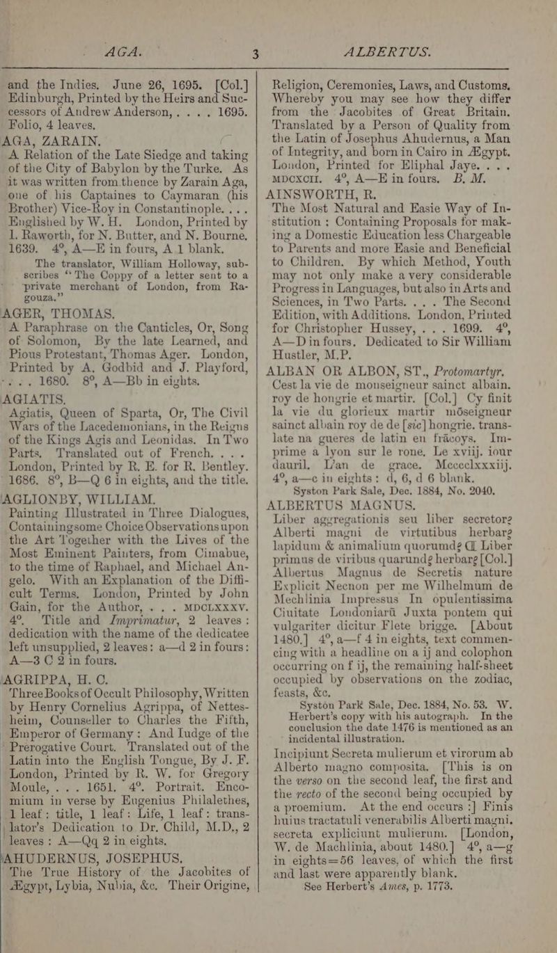 AGA. ALBERTUS. and the Indies. June 26, 1695. ([Col.] Edinburgh, Printed by the Heirs and Suc- cessors of Andrew Anderson,. . . . 1695. Folio, 4 leaves, AGA, ZARAIN. 2 of the City of Babylon by the Turke. As it was written from. thence by Zarain Aga, one of his Captaines to Caymaran (his Brother) Vice-Roy in Constantinople. ... Englished by W. H. London, Printed by 1. Raworth, for N. Butter, and N. Bourne, 1639. 4°, A—E in fours, A 1 blank. The translator, William Holloway, sub- . scribes “ The Coppy of a letter sent to a ‘private merchant of London, from Ra- gouza.” AGER, THOMAS. A Paraphrase on the Canticles, Or, Song of Solomon, By the late Learned, and Pious Protestant, Thomas Ager. London, Printed by A. Godbid and J. Playford, -... 1680. 8°, A—Bb in eights. AGIATIS. Agiatis, Queen of Sparta, Or, The Civil Wars of the Lacedemonians, in the Reigns of the Kings Agis and Leonidas. In Two Parts, Translated out of French... . London, Printed by R. E. for R, Bentley. 1686. 8°, B—Q 6 in eights, and the title. AGLIONBY, WILLIAM. Painting [Illustrated in Three Dialogues, Containingsome Choice Observations upon the Art Together with the Lives of the Most Eminent Painters, from Cimabue, to the time of Raphael, and Michael An- gelo. With an Explanation of the Diffi- cult Terms. London, Printed by John Gain, for the Author, . . . MDCLXXXvVv. 4°. Title and Jmprimatur, 2 leaves: dedication with the name of the dedicatee left unsupplied, 2 leaves: a—d 2 in fours: A—3 C 2 in fours. ‘AGRIPPA, H. C. - Three Books of Occult Philosophy, Written by Henry Cornelius Agrippa, of Nettes- heim, Counseller to Charles the Fifth, Emperor of Germany: And ludge of the Prerogative Court. Translated out of the Latin into the Envlish Tongue, By J. F. London, Printed by R. W. for Gregory Moule, ... 1651, 4°. Portrait. Enco- mium in verse by Engenius Philalethes, lileaf: title, 1 leaf: Life, 1 leaf: trans- lator’s Dedication to Dr. Child, M.D., 2 leaves : A—Qq 2 in eights, HUDERNUS, JOSEPHUS, The True History of the Jacobites of Heypt, Lybia, Nubia, &amp;c, Their Origine, Religion, Ceremonies, Laws, and Customs, Whereby you may see how they differ from the Jacobites of Great Britain. Translated by a Person of Quality from the Latin of Josephus Ahudernus, a Man of Integrity, and born in Cairo in Agypt. London, Printed for Eliphal Jaye... mpcxci. 4°, A—E in fours, B, M. AINSWORTH, R. The Most Natural and Easie Way of In- stitution ; Containing Proposals for mak- ing a Domestic Education less Chargeable to Parents and more Easie and Beneficial to Children. By which Method, Youth may not only make avery considerable Progress in Languages, but also in Arts and Sciences, in Two Parts. .. . The Second Edition, with Additions, London, Printed for Christopher Hussey, ... 1699. 4°, A—Din fours, Dedicated to Sir William Hustler, M.P. ALBAN OR ALBON, ST., Protomartyr. Cest la vie de monseigneur sainct albain. roy de hongrie et martir. [Col.] Cy finit la vie du glorieux martir mdseigneur sainct albain roy de de [ste] hongrie. trans- late na gueres de latin en fracoys. Im- prime a lyon sur le rone, Le xviij. iour dauril, L’an de grace. Mececlxxxiij. 4°, a—c in eights: d, 6, d 6 blank. Syston Park Sale, Dec. 1884, No, 2040. ALBERTUS MAGNUS. Liber aggregationis seu liber secretor2 Alberti magni de virtutibus herbarg lapidum &amp; animalium quorumdg C Liber primus de viribus quarundg herbarg[Col. ] Albertus Magnus de Secretis nature Explicit Necnon per me Wilhelmum de Mechlinia Impressus In opulentissima Ciuitate Londoniari Juxta pontem qui vulgariter dicitur Flete brigge. [About 1480,] 4°,a—f 4 in eights, text commen- cing with a headline on a ij and colophon occurring on f ij, the remaining half-sheet occupied by observations on the zodiac, feasts, &amp;c. Syston Park Sale, Dec. 1884, No. 53. W. Herbert’s copy with his autograph. In the conclusion the date 1476 is mentioned as an incidental illustration. Incipiunt Secreta mulierum et virorum ab Alberto magno composita, [This is on the verso on the second leaf, the first and the recto of the second being occupied by aproemium. At the end occurs :] Finis huius tractatuli venerabilis Alberti magni. secreta expliciunt mulierum. [London, W. de Machlinia, about 1480.] 4°, a—g in eights=56 leaves, of which the first and last were apparently blank. See Herbert’s Ames, p. 1773.