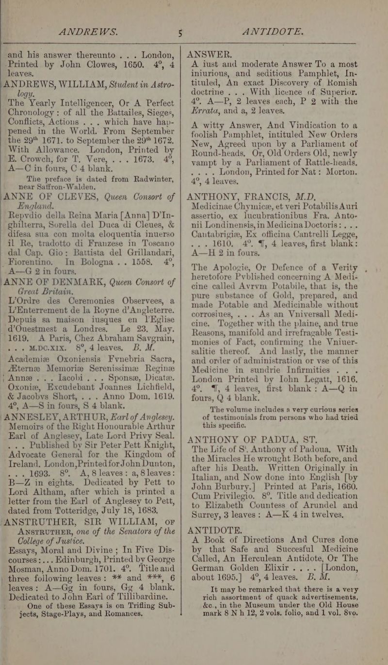 ANDREWS. and his answer thereunto .. . London, Printed by John Clowes, 1650. 4°, 4 leaves. Br PREWS, WILLIAM, Student in Astro- LOGY. The Yearly Intelligencer, Or A Perfect Chronology : of all the Battailes, Sieges, Conflicts, Actions . . . which have hap- pened in the World. From September the 29 1671. to September the 29 1672. With Allowance. London, Printed by E. Crowch, for T. Vere, ... 1673. 4°, A—C in fours, C 4 blank. The preface is dated from Radwinter, near Satfron- Walden. ANNE OF CLEVES, Queen Consort of England. Repvdio della Reina Maria [Anna] D’In- ghilterra, Sorella del Duca di Cleues, &amp; difesa sua con molta eloquentia inuerso il Re, tradotto di Franzese in Toscano dal Cap. Gio: Battista del Grillandari, Fiorentino. In Bologna.. 1558, 4°, A—G 2 in fours, ‘ANNE OF DENMARK, Queen Consort of Great Britain. L’Ordre des Ceremonies Observees, a L’Enterrement de la Royne d’Angleterre. Depuis sa maison iusques en 1]’Eglise _d’Ouestmest a Londres. Le 23, May. 1619. A Paris, Chez Abraham Savgrain, . M.DC.xX1x. 8°,4 leaves, DB. M. Academiz Oxoniensis Fvynebria Sacra, Aiternzee Memorize Serenissime Regine ; Anne... Lacobi . . . Sponsaw, Dicate. Oxonie, Excudebant Joannes Lichfield, &amp; Jacobvs Short, . .. Anno Dom. 1619. 4°, A—S in fours, 8 4 blank. ANNESLEY, ARTHUR, Earl of Anglesey. Memoirs of the Right Honourable Arthur Earl of Anglesey, Late Lord Privy Seal. _, .. Published by Sir Peter Pett Knight, _ Advocate General for the Kingdom of Ireland. London,PrintedforJohn Dunton, ... 1693. 8° A, 8 leaves: a, 8 leaves: B—Z in eights. Dedicated by Pett to Lord Altham, after which is printed a letter from the Earl of Anglesey to Pett, dated from Totteridge, July 18, 1683. “ANSTRUTHER, SIR WILLIAM, or ANSTRUTHER, one of the Senators of the College of Justice. Essays, Moral and Divine ; In Five Dis- courses :... Edinburgh, Printed by George Mosman, Anno Dom. 1701. 4°. Title and three following leaves: ** and ***, 6 leaves: A—Gg in fours, Gg 4 blank. Dedicated to John Earl of Tillibardine. One of these Essays is on Trifling Sub- ANTIDOTE. ANSWER. A iust and moderate Answer To a most iniurious, and seditious Pamphlet, In- tituled, An exact Discovery of Komish doctrine .. . With licence of Superior. 4°, A—P, 2 leaves each, P 2 with the Errata, and a, 2 leaves, A witty Answer, And Vindication to a foolish Pamphlet, intituled New Orders New, Agreed upon by a Parliament of Round-heads, Or, Old Orders Old, newly vampt by a Parliament of Rattle-heads, . . . . London, Printed for Nat: Morton. 4°, 4 leaves. ANTHONY, FRANCIS, M.D, Medicinae Chymice, et veri Potabilis Auri assertio, ex lucubrationibus Fra, Anto- nii Londinensis, in Medicina Doctoris: . .. Cautabrigize, Ex officina Cantrelli Legge, . 1610, 4°. 4, 4 leaves, first blank: A—H 2 in fours. The Apologie, Or Defence of a Verity , heretofore Pyblished concerning A Medi- cine called Avrvm Potabile, that is, the pure substance of Gold, prepared, and made Potable and Medicinable without corrosiues, . . . As an Vniversall Medi- cine. Together with the plaine, and true Reasons, manifold and irrefragable Testi- monies of Fact, confirming the Vniuer- salitie thereof. And lastly, the manner and order of administration or vse of this Medicine in sundrie Infirmities ... London Printed by Iohn Legatt, 1616. 4°, 4, 4 leaves, first blank : A—Q in fours, Q 4 blank. The volume includes a very curious series of testimonials from persons who had tried this specific. ANTHONY OF PADUA, ST. The Life of S. Anthony of Padoua, With the Miracles He wrought Both before, and after his Death. Written Originally in Italian, and Now done into English [by John Burbury.] Printed at Paris, 1660. Cum Privilegio. 8°, Title and dedication to Elizabeth Countess of Arundel and Surrey, 3 leaves: A—K 4 in twelves, ANTIDOTE. A Book of Directions And Cures done by that Safe and Succesful Medicine Called, An Herculean Antidote, Or The German Golden Elixir... . [London, about 1695.] 4°, 4 leaves. DB. M. . It may be remarked that there is a very rich assortment of quack advertisements, &amp;c., in the Museum under the Old House