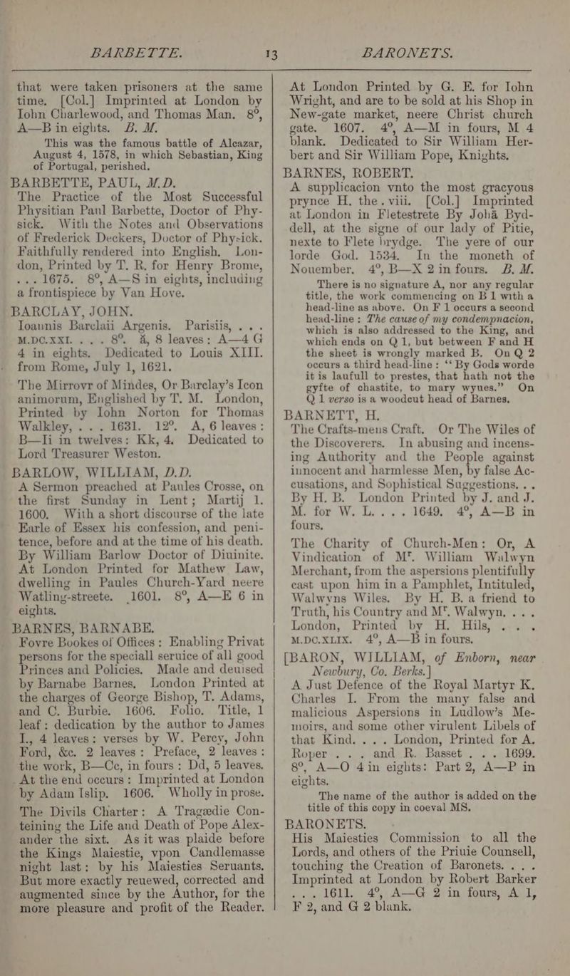 that were taken prisoners at the same time. [Col.] Imprinted at London by Iohn Charlewood, and Thomas Man. 8°, A—B in eights. 2B. I. This was the famous battle of Alcazar, August 4, 1578, in which Sebastian, King of Portugal, perished. BARBETTE, PAUL, JL D. The Practice of the Most Successful Physitian Paul Barbette, Doctor of Phy- sick, With the Notes and Observations of Frederick Deckers, Doctor of Physick. Faithfully rendered into English, Lon- don, Printed by T. R. for Henry Brome, ... 1675. 8°, A—S in eights, including a frontispiece by Van Hove. BARCLAY, JOHN. Ioaunis Barelaii Argenis. Parislis, ... M.DC.XXI.... 8% a, 8 leaves: A—4G 4 in eights. Dedicated to Louis XIII. from Rome, July 1, 1621. The Mirrovr of Mindes, Or Barclay’s Icon animorum, Englished by T. M. London, Printed by Ilohn Norton for Thomas Walkley, ... 1631. 12°. A, 6 leaves: B—lIi in twelves: Kk, 4. Dedicated to Lord Treasurer Weston. BARLOW, WILLIAM, D.D. A Sermon preached at Paules Crosse, on the first Sunday in Lent; Martij 1. 1600. With a short discourse of the late Earle of Essex his confession, and peni- tence, before and at the time of his death. By William Barlow Doctor of Diuinite. At London Printed for Mathew Law, dwelling in Paules Church-Yard neere Watling-streete. 1601. 8°, A—E 6 in eights. BARNES, BARNABE. Fovre Buokes of Offices : Enabling Privat ersons for the speciall seruice of all good Pitoces and Policies. Made and deuised by Barnabe Barnes, London Printed at the charges of George Bishop, T. Adams, and C. Burbie. 1606. Folio. Title, 1 leaf : dedication by the author to James I., 4 leaves: verses by W. Percy, John Ford, &amp;c. 2 leaves: Preface, 2 leaves : the work, B—Cc, in fours: Dd, 5 leaves. _ At the end occurs: Imprinted at London by Adam Islip. 1606. Wholly in prose. The Divils Charter: A Tragedie Con- teining the Life and Death of Pope Alex- ander the sixt. As it was plaide before the Kings Maiestie, vpon Candlemasse night last: by his Maiesties Seruants. But more exactly reuewed, corrected and augmented since by the Author, for the 13 At London Printed by G. E. for Iohn Wright, and are to be sold at his Shop in New-gate market, neere Christ church gate. 1607. 4°, A—M in fours, M 4 blank. Dedicated to Sir William Her- bert and Sir William Pope, Knights. BARNES, ROBERT. A supplicacion vnto the most gracyous prynce H, the. viii. [Col.] Imprinted at London in Fletestrete By Joha Byd- dell, at the signe of our lady of Pitie, nexte to Flete brydge. The yere of our lorde God. 1534. In the moneth of Nouember, 4°, B—X 2in fours. B. M. There is no signature A, nor any regular title, the work commencing on B1 witha head-line as above. On F 1 occurs a second head-line : The cause of my condempnacion, which is also addressed to the King, and which ends on Q1, but between F and H the sheet is wrongly marked B. On Q 2 occurs a third head-line: ‘‘ By Gods worde it is laufull to prestes, that hath not the gyfte of chastite, to mary wyues.” On Q 1 verso is a woodcut head of Barnes, BARNETT, H. The Crafts-meus Craft. Or The Wiles of the Discoverers. In abusing and incens- ing Authority and the People against innocent and harmlesse Men, fs false Ac- cusations, and Sophistical Suggestions. . . By H. B. London Printed by J. and J. M. for W. L.... 1649, 4°, A—B in fours, The Charity of Church-Men: Or, A Vindication of M*™ William Walwyn Merchant, from the aspersions plentifully east upon him in a Pamphlet, Intituled, Walwyns Wiles. By H. B. a friend to Truth, his Country and M, Walwyn, ... London, Printed by H. Hils, M.pc.XLIx. 4°, A—B in fours. [BARON, WILLIAM, of Enborn, near Newbury, Co. Berks. } A Just Defence of the Royal Martyr K. Charles I. From the many false and malicious Aspersions in Ludlow’s Me- moirs, and some other virulent Libels of that Kind. . . . London, Printed for A. Roper . . . and R. Basset. . . 1699. 8°, A—O 4in eights: Part 2, A—P in eights. The name of the author is added on the title of this copy in coeval MS. BARONETS. His Maiesties Commission to all the Lords, and others of the Priuie Counsell, touching the Creation of Baronets... . Imprinted at London by Robert Barker ... 1611. 4°, A—G 2 in fours, Al,