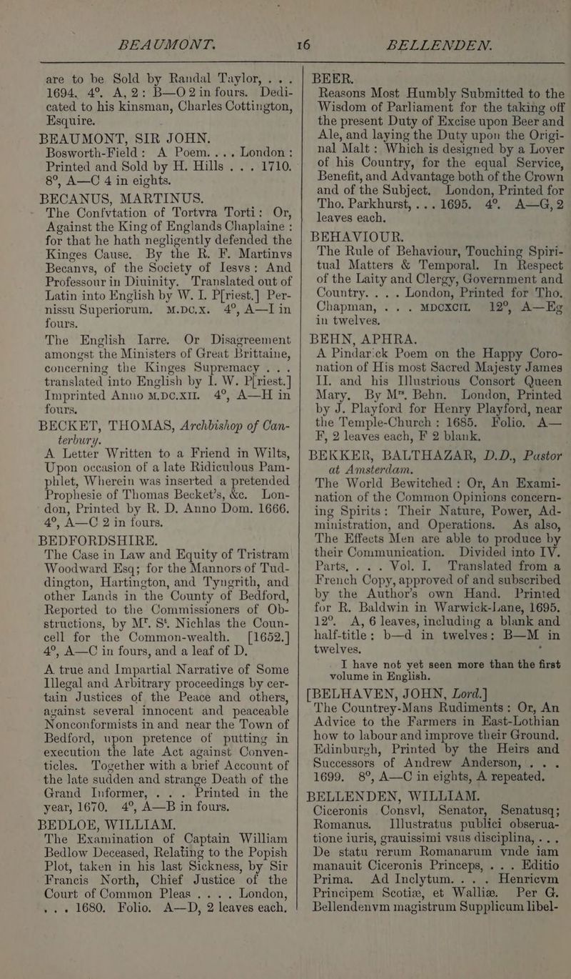 are to be Sold by Randal Taylor, . 1694. 4°. A, 2: B—O2in fours. Dedi- cated to his kinsman, Charles Cottington, Esquire. BEAUMONT, SIR JOHN. Bosworth-Field: A Poem.... London: Printed and Sold by H. Hills . . . 1710. 8°, A—C 4 in eights. BECANUS, MARTINUS. - The Confvtation of Tortvra Torti: Or, Against the King of Englands Chaplaine : for that he hath negligently defended the Kinges Cause. By the R. F. Martinvs Becanvs, of the Society of Iesvs: And Professour in Diuinity. Translated out of Latin into English by W. I. P[riest.] Per- nissu Superiorum, M.Dc.x. 4°, A—I in fours. The English Iarre. Or Disagreement amongst the Ministers of Great Brittaine, concerning the Kinges Supremacy... translated into English by 1. W. Piriest.] Imprinted Anno M.po.xu. 4°, A—H in fours. BECKET, THOMAS, Archbishop of Can- terbury. A Letter Written to a Friend in Wilts, Upon occasion of a late Ridiculous Pam- phlet, Wherein was inserted a pretended Prophesie of Thomas Becket’s, &amp;e. Lon- don, Printed by R. D. Anno Dom. 1666. 4°, A—C 2 in fours. BEDFORDSHIRE. The Case in Law and Equity of Tristram Woodward Esq; for the Mannors of Tud- dington, Hartington, and Tyngrith, and other Lands in the County of Bedford, Reported to the Commissioners of Ob- structions, by M™. St. Nichlas the Coun- cell for the Common-wealth. [1652.] 4°, A—C in fours, and a leaf of D. A true and Impartial Narrative of Some Illegal and Arbitrary proceedings by cer- tain Justices of the Peace and others, avainst several innocent and peaceable Nonconformists in and near the Town of Bedford, upon pretence of putting in execution the late Act against Conven- ticles. Together with a brief Account of the late sudden and strange Death of the Grand Informer, . . . Printed in the year, 1670, 4°, A—B in fours. BEDLOE, WILLIAM. The Examination of Captain William Bedlow Deceased, Relating to the Popish Plot, taken in his last Sickness, by Sir Francis North, Chief Justice of the Court of Common Pleas ... . London, .. « 1680, Folio. A—D, 2 leaves each. BEER. Reasons Most Humbly Submitted to the Wisdom of Parliament for the taking off the present Duty of Excise upon Beer and Ale, and laying the Duty upon the Origi- nal Malt : Which is designed by a Lover of his Country, for the equal Service, Benefit, and Advantage both of the Crown and of the Subject. London, Printed for Tho. Parkhurst, ...1695. 4°. A—G,2 leaves each, BEHAVIOUR. The Rule of Behaviour, Touching Spiri- tual Matters &amp; Temporal. In Respect of the Laity and Clergy, Government and Country. . . . London, Printed for Tho. Chapman, .. . MbcxcIL 12°, A—Eg in twelves, BEHN, APHRA. A Pindar:ck Poem on the Happy Coro- nation of His most Sacred Majesty James II. and his Illustrious Consort Queen Mary. By M™. Behn. London, Printed by J. Playford for Henry Playford, near the Temple-Church : 1685. Folio. A— F, 2 leaves each, F 2 blank, BEKKER, BALTHAZAR, D.D., Pastor at Amsterdam. The World Bewitched : Or, An Exami- nation of the Common Opinions concern- ing Spirits: Their Nature, Power, Ad- ministration, and Operations. As also, The Effects Men are able to produce by their Communication. Divided into IV. Parts, . . . Vol. I. Translated from a French Copy, approved of and subscribed by the Author’s own Hand. Printed for R. Baldwin in Warwick-Lane, 1695. 12°. A, 6 leaves, including a blank and half-title; b—d in twelves: B—M in twelves, ‘ I have not yet seen more than the first volume in English. [BELHAVEN, JOHN, Lord.] The Countrey-Mans Rudiments: Or, An Advice to the Farmers in East-Lothian how to labour and improve their Ground. | Edinburgh, Printed by the Heirs and Successors of Andrew Anderson, . . 1699. 8°, A—C in eights, A repeated. BELLENDEN, WILLIAM. Ciceronis Consvl, Senator, Senatusq; Romanus. Illustratus publici obserua- tione iuris, grauissimi vsus disciplina, ... De statu rerum Romanarum vnde iam manauit Ciceronis Princeps, . . . Editio Prima. Ad Inclytum. .. . Henricvm Principem Scotia, et Walliz. Per G. Bellendenvm magistrum Supplicum libel-
