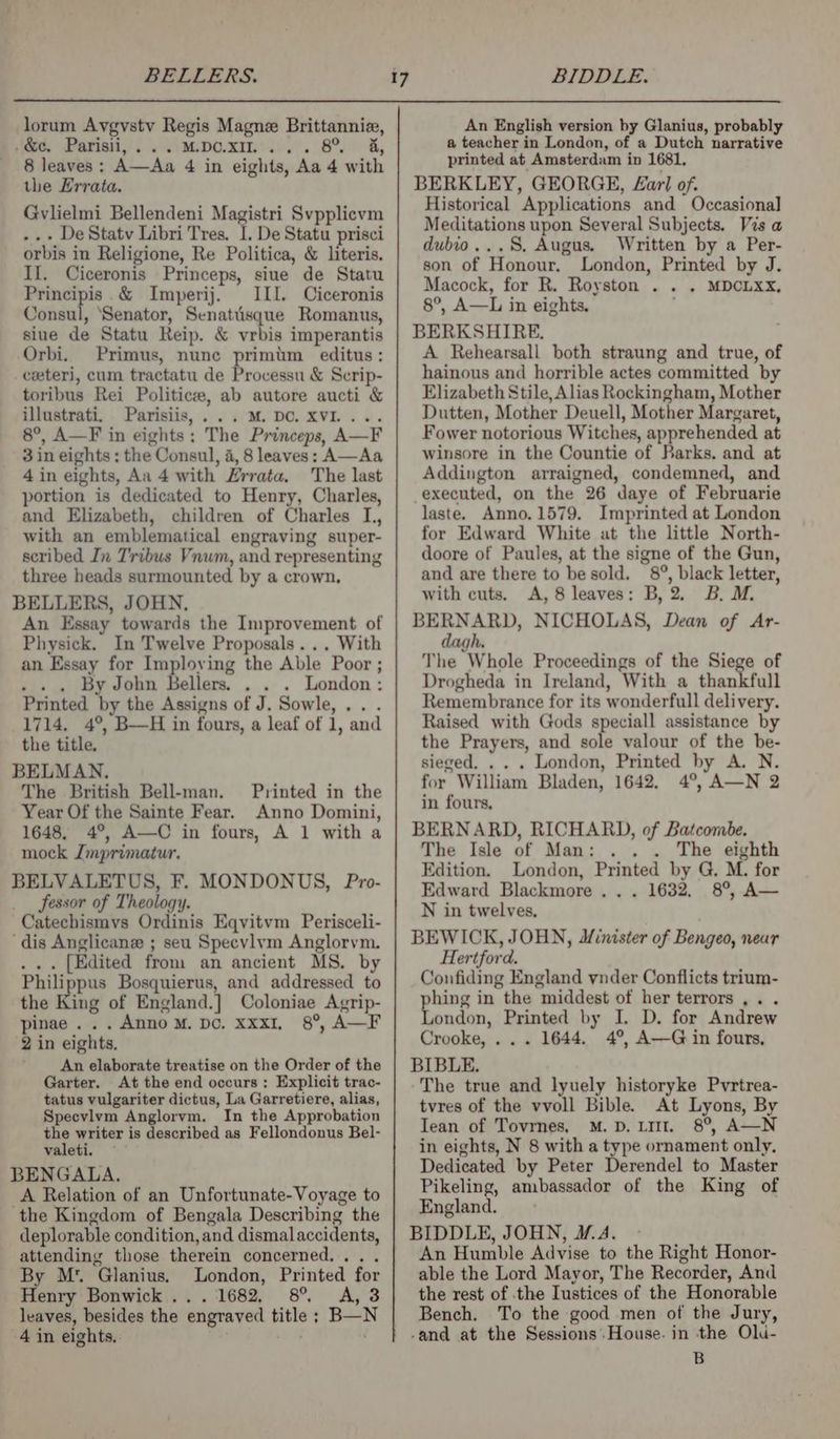 BELLERS. BIDDLE. lorum Avgvstv Regis Magne Brittannie, jek: Partial), 2 Vi MpoO.xm.). 8% &amp;, 8 leaves: A—Aa 4 in eights, Aa 4 with the Errata. Gvlielmi Bellendeni Magistri Svpplicvm ..+ De Statv Libri Tres. I. De Statu prisci orbis in Religione, Re Politica, &amp; literis. II. Ciceronis Princeps, siue de Statu Principis .&amp; Imperij. III. Ciceronis Consul, ‘Senator, Senatiisque Romanus, sine de Statu Reip. &amp; vrbis imperantis Orbi. Primus, nune primum editus: _ceeteri, cum tractatu de Processu &amp; Scrip- toribus Rei Politic, ab autore aucti &amp; illustrati. Parisiis,...M. DC. XVI... 8°, A—F in eights: The Princeps, A—F 3 in eights : the Consul, 4, 8 leaves: A—Aa 4 in eights, Aa 4 with Zrrata. The last portion is dedicated to Henry, Charles, and Elizabeth, children of Charles L, with an emblematical engraving super- scribed In Tribus Vnum, and representing three heads surmounted by a crown. BELLERS, JOHN. An Essay towards the Improvement of Physick. In Twelve Proposals... With an Essay for Imploving the Able Poor ; . . . By John Bellers. . . . London: Printed by the Assigns of J. Sowle,.. . 1714. 4°, B—H in fours, a leaf of 1, and the title. BELMAN. The British Bell-man. Printed in the Year Of the Sainte Fear. Anno Domini, 1648, 4°, A—C in fours, A 1 with a mock Jmprimatur. BELVALETUS, F. MONDONUS, Pro- fessor of Theology. Catechismvs Ordinis Eqvitvm Perisceli- ‘dis Anglicane ; seu Specvlym Anglorvm. . .. [Edited from an ancient MS. by ee Bosquierus, and addressed to the King of England.] Coloniae Agrip- pinae ... Anno mM. Do. xxxI, 8°, A—F 2 in eights. An elaborate treatise on the Order of the Garter. At the end occurs: Explicit trac- tatus vulgariter dictus, La Garretiere, alias, Specvlvm Anglorvm. In the Approbation the writer is described as Fellondonus Bel- valeti. ~ BENGALA. A Relation of an Unfortunate-Voyage to ‘the Kingdom of Bengala Describing the deplorable condition, and dismal accidents, attending those therein concerned... . By M* Glanius. London, Printed for Heirs Bonwick,. . . ‘1682, 8°, <A, 3 leaves, besides the engraved title ; B—N 4 in eights. ; An English version by Glanius, probably a teacher in London, of a Dutch narrative printed at Amsterdam in 1681, BERKLEY, GEORGE, L£arl of. Historical Applications and Occasional Meditations upon Several Subjects. Vis a dubio...S. Augus. Written by a Per- son of Honour, London, Printed by J. Macock, for R. Royston . . . MDCLXX, 8°, A—L in eights. BERKSHIRE. A Rehearsall both straung and true, of hainous and horrible actes committed by Elizabeth Stile, Alias Rockingham, Mother Dutten, Mother Deuell, Mother Margaret, Fower notorious Witches, apprehended at winsore in the Countie of Barks. and at Addington arraigned, condemned, and executed, on the 26 daye of Februarie laste. Anno,1579. Imprinted at London for Edward White at the little North- doore of Paules, at the signe of the Gun, and are there to be sold. 8°, black letter, with cuts. A, 8 leaves: B,2. B. M. BERNARD, NICHOLAS, Dean of Ar- h dagh. The Whole Proceedings of the Siege of Drogheda in Ireland, With a thankfull Remembrance for its wonderfull delivery. Raised with Gods speciall assistance by the Prayers, and sole valour of the be- sieged. . . . London, Printed by A. N. for William Bladen, 1642. 4°, A—N 2 in fours, BERNARD, RICHARD, of Batcombe. The Isle of Man: . . The eighth London, Printed by G. M. for . . 1632, 8°, A— Edition. Edward Blackmore . N in twelves, BEWICK, JOHN, Minister of Bengeo, near Hertford. Confiding England ynder Conflicts trium- phing in the middest of her terrors ,. . London, Printed by I. D. for Andrew Crooke, ... 1644. 4°, A—G in fours, BIBLE. ~The true and lyuely historyke Pvrtrea- tvres of the vvoll Bible. At Lyons, By Iean of Tovrnes, M.D. LI. 8°, A—N in eights, N 8 with a type ornament only, Dedicated by Peter Derendel to Master Pikeling, ambassador of the King of England. BIDDLE, JOHN, M.A. | An Humble Advise to the Right Honor- able the Lord Mayor, The Recorder, And the rest of the Iustices of the Honorable Bench. To the good men of the Jury, B