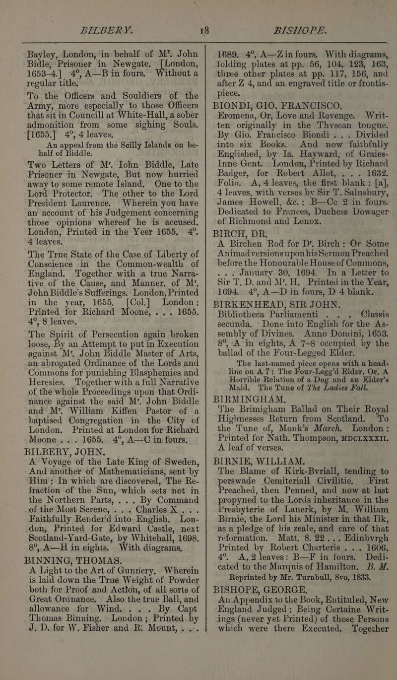 BILBERY. Bayley, London, in behalf of M* John Bidle, Prisoner in Newgate. [London, 1653-4.] 4°, A—B in fours. Without a regular title. To the Officers and Souldiers of the ‘Army, more especially to those Officers that sit in Councill at White-Hall, a sober admonition from some sighing Souls. [1655.] 4°; 4 leaves. An appeal from the Scilly Islands on be- half of Biddle. Two Letters of M*. Iohn Biddle, Late Prisoner in Newgate, But now hurried “away to some remote Island. One to the Lord Protector. The other to the Lord President Laurence. Wherein you have an account of his Judgement concerning those opinions whereof he is accused. London, Printed in the Yeer 1655, 4°, 4 leaves. The True State of the Case of Liberty of Conscience in the Common-wealth of England. Together with a true Narra- tive of the Cause, and Manner. of M’, John Biddle’s Sufferings. London, Printed in the year, 1655, [Col.] London; Printed for Richard Moone, ... 1655, 4°, 8 leaves, The Spirit of Persecution again broken loose, By an Attempt to put in Execution against M. John Biddle Master of Arts, an abrogated Ordinance of the Lords and Commons for punishing Blasphemies and Heresies. Together with a full Narrative of the whole Proceedings upon that Ordi- nance against the said M’. John Biddle and M*. William Kiffen Pastor of a baptised Congregation in the City of London, Printed at London for Richard Moone... 1655, 4°, A—C in fours, BILBERY, JOHN. . A Voyage of the Late King of Sweden, And another of Mathematicians, sent by Him: In which are discovered, The Re- fraction of the Sun, which -sets not in the Northern Parts, ... By Command of the Most Serene, ... Charles X ... Faithfully Render’d into English. Lon- don, Printed for Edward Castle, next Scotland-Yard-Gate, by Whitehall, 1698. 8°, A—H in eights. With diagrams, BINNING, THOMAS. A Light to the Art of Gunnery,. Wherein is laid down the True Weight of Powder both for Proof and Action, of all sorts of Great Ordnance. Also the true Ball, and allowance for Wind. . .. By Capt _Thomas Binning. - London; Printed by 18 BISHOPE, 1689. 4°, A—Zin fours, With diagrams, folding plates at pp. 56, 104, 123, 163, three other plates at pp. 117, 156, and after Z 4, and an engraved title or frontis- piece. BIONDI, GIO, FRANCISCO, Eromena, Or, Love and Revenge. Writ- ten originally in the Thvscan tongue, By Gio. Francisco Biondi... Divided into six Books. And now faithfully Englished, by Ia. Hayward, of Graies- Inne Gent. London, Printed by Richard Badger, for Robert Allot, . . . 1632. Foliv. A, 4 leaves, the first blank : [a], 4 leaves, with verses by Sir T. Salusbury, James Howell, &amp;.: B—Cc 2 in fours. Dedicated to Frances, Duchess Dowager of Richmond and Lenox. BIRCH, DR. A Birchen Rod for D*. Birch: Or Some Animadversionsupon hisSermon Preached before the Honourable House of Conimons, ... January 30, 1694. In a Letter to Sir T. D. and M*, H. Printed in the Year, 1694. 4°, A—D in fours, D 4 blank. BIRKENHEAD, SIR JOHN. ) Bibliotheca Parliamenti . . . Classis secunda. - Done into English for the As- sembly of Divines. Anno Domini, 1653. 8°, A in eights, A 7-8 occupied by the ballad of the Four-Legged Elder. The last-named piece opens with a head- line on A 7: The Four-Legg’d Elder, Or, A Horrible Relation of a Dog and an Elder’s Maid, The Tune of The Ladies Fall. BIRMINGHAM. The Brimigham Ballad on Their Royal Higlmesses Return from Scotland. To the Tune of, Monk’s March. London : Printed for Nath. Thompson, MDCLXXXII. A leaf of verses. BIRNIE, WILLIAM, The Blame of Kirk-Bvriall, tending to perswade Cemiteriall Civilitie, First Preached, then Penned, and now at last propyned to the Lords inheritance in the Presbyterie of Lanerk, by M. William Birnie, the Lord his Minister in that Ik, as a pledge of his zeale, and care of that reformation. Matt, 8.22... Edinbvrgh Printed by Robert Charteris ... 1606, 4°, A,2 leaves: B—F in fours. Dedi- cated to the Marquis of Hamilton. B. M. Reprinted by Mr. Turnbull, 8vo, 1833. BISHOPE, GEORGE, An Appendix to the Book, Eutituled, New England Judged: Being Certaine Writ- ings (never yet Printed) of those Persons which were there Executed. Together