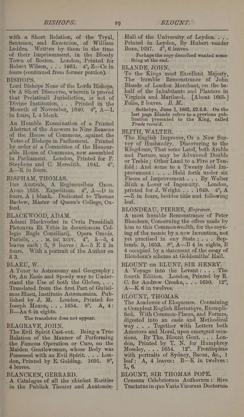 BISHOPS. with a Short Relation, of the Tryal, Sentence, and Execution, of William Leddra. Written by them in the time of their Imprisonment, in the Bloody Town of Boston. London, Printed for Robert Wilson, ... 1661. 4°, Z—Cc in fours (continued from former portion). Lord Bishops None of the Lords Bishops, Or A Short Discovrse, wherein is proved that Prelaticall Jurisdiction, is not of . Printed in the Moneth of November, 1640, 4°, A—L in fours, L 4 blank. An Humble Examination of a Printed Abstract of the Answers to Nine Reasons Votes of Bishops in Parliament. Printed by order of a Committee of the Honour- able House of Commons, now assembled in Parliament. London, Printed for P. Stephens and C. Meredith. 1641, 4°, A—K in fours. BISPHAM, THOMAS. Iter Australe, A Reginensibus Oxon. Anno 1658. Expeditum. 4°, A—D in fours, A 1 blank. Dedicated to Thomas Barlow, Master of Queen’s College, Ox- ford. Adami Blackvodei in Cvria Preesidiali Pictonvm Et Vrbis in decurionum Col- legio Regis Consiliarij. Opera Omnia. Parisiis,...M. DC. xcIv. 4° a—d, 4 leaves each; ti, 8 leaves: A—5 E 2 in fours. With a portrait of the Author on 4 3. A ‘Tutor to Astronomy and Geography ; Or, An Easie and Speedy way to Under- stand the Use of both the Globes, . Translated from the first Part of Guliel- mus Blaeu, Institutio Astronomica. Pub- lished by J. M. London, Printed for Joseph Moxon,... 1654. 8% A, 4: B—Aa 6 in eights. The translator does not appear. The Evil Spirit Cast-out. Being a True Relation of the Manner of Performing the Famous Operation or Cure, on the Maiden Gentlewoman, whose Body was Possessed with an Evil Spirit. . . . Lon- don, Printed by E. Golding. 1691. 8°, 4 leaves. A Catalogue of all the chiefest Rarities in the Publick Theater and Anatomie- “BLOUNT.~ Hall of the University of Leyden... . Printed in Leyden, By Hubert vander Boxe, 1697.. 4°, 6 leaves. Perhaps the copy described wanted some- thing at the end. To the Kings most Excellent Majesty, The humble Remonstrance of John Blande of London Merchant, on the be- half of the Inhabitants and Planters in Virginia and Marilaud. [About 1665.] Folio, 2 leaves. B. M. _ Sothebys, June 1, 1882, £2.6.0. On the last page Blande refers to a previous pub- lication presented to the King, called Trade reviv'd, BLITH, WALTER. - - The English Improver, Or a New Sur- vey of Husbandry. Discovering to the Kingdome, That some Land, both Arable and Pasture, may be Advanced Double or Treble ; Other Land to a Five or Ten- fold: And some to a Twenty fold Im- provement: . . . Held forth under six Pieces of Improvement... By Walter Blith a Lover of Ingenuity, London, printed for J. Wright... 1649. 4°, A —Z in fours, besides title and following leaf. BLONDEAU, PIERRE, Fngraver. A most humble Remonstrance of Peter Blondeau, Concerning the offers made by him to this Commonweulth, for the coyn- ing of the monie by a new Invention, not yet practised in any State;... Sep- temb. 9, 1653, 8°, A—B 4 in eights, B 4 occupied by a statement of the essay of Blondeaw’s scheme at Goldsmiths’ Hall. A Voyage into the Levant: ... The fourth Edition. . London, Printed by R. C. for Andrew Crooke,... 1650, 12°, A—K 6 in twelves, BLOUNT, THOMAS. The Academie of Eloquence, Containing a Compleat English Rhetoriqve, Exempli- fied. With Common-Places, and Formes, digested into an easie and Methodical way . . . Together with Letters both Amoroys and Moral, upon emergent occa- sions. By Tho, Blount Gent. ... Lon- don, Printed by T. N. for Humphrey Moseley, .. . 1654. 12°, Frontispiece with portraits of Sydney, Bacon, &amp;., 1 leaf; A, 4 leaves: B—K in twelves: L, 6. : Censura Celebriorum Authorum; Sive Tractatus in quo Varia Virorum Doetorum