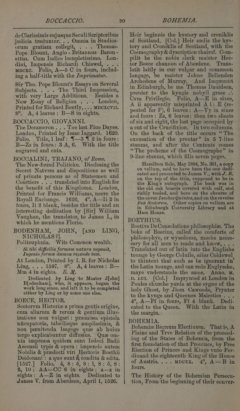 _deOlarissimis cujusque SeculiScriptoribus judicia traduntur. . . Omnia in Studios- orum gratiam collegit, . Thomas- Pope Blount, Anglo - Britannus Baron - ettus. Cum Iudice locupletissimo. Lon- dini, Impensis Richardi Chiswel, ... mpcxc. Folio, A—5 C in fours, includ- ing a half-title with the Jmprimatur. Sir Tho. Pope Blount’s Essays on Several Subjects. . . . The Third Impression, with very Large Additions. Besides a New Essay of Religion .. London, Printed for Richard Bently, ... MDCXCVII. 8°, A, 4 leaves; B—S in eights, BOCCACCIO, GIOVANNI. The Decameron .. . Tue last Fiue Dayes. London, Printed by Isaac Iaggard. 1620. Folio. Title, 1 leaf: {—3 7 2 in fours: B—Zz in fours: 3 A, 6. With the title engraved and cuts. BOCCALINI, TRAJANO, of Rome. The New-found Politicke. Disclosing the Secret Natvres and dispositions as well of priuate persons as of Statesmen and Courtiers . . . translated into English for the benefit of this Kingdome. London, Printed for Francis Williams, neere the Royall Exchange. 1626, 4°, A—Ii 2 in fours, Ii 2 blank, besides the title and an interesting dedication by [Sir] William Vaughan, the translator, to James L., in which he mentions Florio. BODENHAM, JOHN, [ann LING, NICHOLAS ?}. Politeuphuia. Wits Common wealth. Si tibi dificilis formam natura negauit, - Ingenio forme damna repende tuce. At London, Printed by I. R. for Nicholas Ling, ... 1597. 8° A,4 leaves: B— Mm 4ineights. 3B. 1. Dedicated, by Ling to Master J[ohn] Blodenham], who, it appears, began the work long since, and left it to be completed either by Ling or by some one else, BOECE, HECTOR. Scotorvm Historiz a prima gentis origine, cum aliarum &amp; rerum &amp; gentium illus- tratione non vulgari: premissa epistola niicupatoria, tabellisque amplissimis, &amp; non peenitenda Isagoge que ab huius tergo explicabuntur diffusius. Quze om- nia impressa quidem sunt lodoci Badii Ascensii typis &amp; opera: impensis autem Nobilis &amp; preedocti viri Hectoris Boethii ‘Deidonani : a quo sunt &amp; condita &amp; edita. [1527.) Polie? 6, 265° 6, 63°18; 0,8 t, 10; AA—CC 6 in eights: a—z in eights: A—Z in eights. Dedicated to James V. from Aberdeen, April 1, 1526. ‘Heir beginnis the hystory and croniklis of Scotland. [Col.] Heir endis the hys- tory and Croniklis of Scotland, with the Cosmography &amp; dyscription thairof. Com- pilit be the noble clerk maister Hec- tor Boece channon of Aberdene. 'Trans- latit laitly in our vulgar and commeon langage, be maister Johne Bellenden Archedene of Murray. And Imprentit in Edinburgh, be me Thomas Dauidson, prenter to the kyngis nobyll grace .°. Cym Privilegio. Folio, A—E in sixes, A ii apparently misprinted Ai: E (re- peated for F), 6 leaves: A—Yy in sixes and fours: Zz, 6 leaves: then two sheets of six and eight, the last page occupied by a cut of the Crucifixion. In two columns, On the back of the title occurs “The excusation of the prentar” in 5 7-line stanzas, and after the Contents comes “The proheme of the Cosmographe” in 9-line stanzas, which fills seven pages. Hamilton Sale, May 1884, No. 301, a copy on vellum, said to have been the one dedi- cated and presented to James V., with J. R. on the top of the title, supposed to be in the King’s autograph. The book was in the old oak boards covered with calf, and richly tooled, and bore on the obverse of the cover Iacobvs Quintvs, and on the reverse Rex Scotorvm. Other copies on vellum are in Edinburgh University Library and at Ham House, BOETHIUS. Boetivs DeConsolatione philosophiz. The boke of Boecius, called the comforte of philosophye, or wysedome, moche neces- sary for all men to reade and know,.. . Translated out of latin into the Englishe tounge by George Coluile, alias Coldewel to thintent that such as be ignorant in’ the Latin tounge, and can rede Englysshe, maye vnderstande the same, Anno, M. .D. LUI, [Col.] Imprynted at London in Paules churche yarde at the sygne of the holy Ghost, by Jhon Cawoode, Prynter to the kynge and Queenes Maiesties . . . 4°, A—Ff in fours, Ff 4 blank. Dedi- cated to the Queen. With the Latin in the margin. BOHEMIA. Bohemie Regnum Electiuum. Thatis, A Plaine and Trve Relation of the proceed- ing of the States of Bohemia, from the first foundation of that Prouince, by Free Election of Princes and Kings ynto Fer- dinand the eighteenth King of the House of Austria, .... mMpDCxx, 4°, A—B in fours. The History of the Bohemian Persecu- tion, From the beginning of their conver-