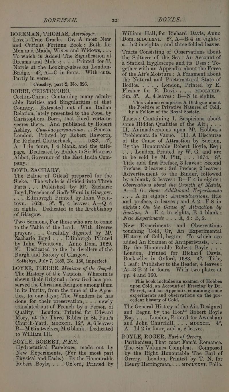 BOREMAN. BOYLE. ° BOREMAN, THOMAS, Astrologer. Love’s True Oracle. Or, A most New and Curious Fortune Book: Both for Men and Maids, Wives and Widows, ... To which is Added The Signification of Dreams and Moles; .. . Printed for T. Norris at the Looking-glass on London- Bridge. 4°, A—C in fours. With cuts. Partly in verse. Crossley, part 2, No. 326. BORRI, CRISTOFORO. Cochin-China: Containing many admir- able Rarities and Singularities of that Country. Extracted out of an Italian Relation, lately presented to the Pope, by Christophoro Borri, that liued certaine yeeres there. And published by Robert Ashley. Cum hac persuasione. . . Seneca. London. Printed by Robert Raworth, for Richard Clutterbuck, . . . 1633. 4°, A—I in fours, I 4 blank, and the title- page. Dedicated by Ashley to Sir Maurice Abbot, Governor of the East India Com- pany. BOYD, ZACHARY, The Balme of Gilead prepared for the Sicke. ‘The whole is divided into Three Parts... Published by M*. Zacharie Boyd, Preacher of God’s Word in Glasyow. .. . Edinbyrgh Printed by Iohn Wreit- tovn. 1629. 8°, 9, 4 leaves: A—Q 4 in eights. Dedicated to the Archbishop of Glasgow. Two Sermons, For those who are to come to the Table of the Lord. With diverse prayers ... Carefully digested by M’. Zacharie Boyd ... Edinbyrgh Printed by Iohn Wreittovn. Anno Dom. 1629. 8°. Dedicated to the In-dwellers of the Burgh and Barony of Glasgow. Sothebys, July 7, 1885, No. 180, imperfect. BOYER, PIERRE, Minister of the Gospel. The History of the Vaudois. Wherein is shewn their Original ; how God has pre- served the Christian Religion among them in its Purity, from the time of the Apos- tles, to our days; The Wonders he has done for their preservation, . . . newly translated out of French by a Person of Quality. London, Printed for Edward Mory, at the Three Bibles in St. Paul’s -Church-Yard, mpoxci. 12°, A,6 leaves: B—M 6 in twelves, M 6 blank. Dedicated to William III. BOYLE, ROBERT, F.2.S, Hydrostatical Paradoxes, made out by New Experiments, (For the most part Physical and Easie.) By the Honourable Robert Boyle, ... Oxford, Printed by William Hall, for Richard Davis, Anno Dom. M.pc.LxviI. 8°, A—R 4 in eights: a—b 2 in eights ; and three folded leaves. Tracts Consisting of Observations about the Saltness of the Sea: An Account of Bodies...» + London, Printed by E. Flesher for R. Davis . . . MDCLXXIV. Sm. 8°. A, 4 leaves: B—N in eights. This volume comprises A Dialogue about the Positive or Privative Natures of Cold, by a Fellow of the Royal Society. Tracts: Containing I. Suspicions about some Hidden Qualities of the Air;... II, Animadversions upon M*. Hobbes’s Problemata de Vacuo, III. A Discourse of the Cause of Attraction by Suction, By the Honourable Robert Boyle, Esq ; . . . London, Printed by W. G. and are to be sold by M. Pitt, ... 1674. 8° Title and first Preface, 3 leaves: Second Preface, 2 leaves: 3rd Preface, 2 leaves : Advertisement to the Binder, followed by a blank, 2 leaves: B—F 4 in eights : Observations about the Growth of Metals, A—B 6: Some Additional Eapervments ... Ain eights: Animadversions, title and preface, 5 leaves ; and A 2—F 8 in eights: On the Cause of Attraction by Suction, A—E 4 in eights, E 4 blank: New Experiments... A, 8: B, 2. New {Experiments and Observations touching Cold, Or, An Experimental History of Cold, begun. To which are added An Examen of Antiperistasis, . .. By the Honourable Robert Boyle... London, Printed for Richard Davis, Bookseller in Oxford, 1683. 4°. ‘Title, 1 leaf: Publisher to the Reader, 4 leaves : A—3B 2 in fours. With two plates at pp. 4 and 160. This book includes an examen of Hobbes upon Cold, an Account of Freezing by Dr. Merret, and an Appendix containing some experiments and observations on the pre- cedent history of Cold. The General History of the Air, Designed and Begun by the Hon’*® Robert Boyle Esq. . . . London, Printed for Awnsham and John Churchill, ... Mpcxorr. 4°, A—L] 2 in fours, and a, 2 leaves. BOYLE, ROGER, Earl of Orrery. Parthenissa, That most Fam’d Romance, The Six Volumes Compleat. Composed by the Right. Honourable The Earl of Orrery. London, Printed by T. N. for Henry Herringman, ...MDCLXXVI. Folio.