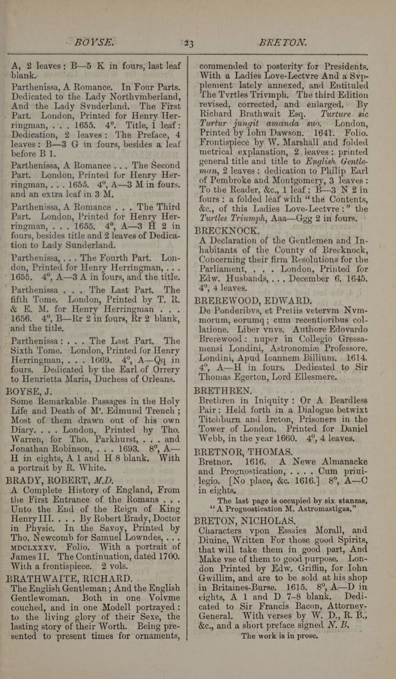 BRETON. A, 2 leaves: B—5 K in fours, last leaf blank. Parthenissa, A Romance. In Four Parts. Dedicated to the Lady Northvmberland, And the Lady Svnderland. The First . Part. London, Printed for Henry Her- ringman,.. . 1655. 4° Dedication, 2 leaves: The Preface, 4 leaves: B—3 G in fours, besides a leaf before B 1. Parthenissa, A Romance... The Second Part. London, Printed for Henry Her- ringman,... 1655. 4°, A—3 M in fours. and an extra leaf in 3 M. Parthenissa, A Romance .. . The Third Part. London, Printed for Henry Her- ringman,... 1655, 4°, A—3 H 2 in fours, besides title and 2 leaves of Dedica- tion to Lady Sunderland. Parthenissa,... The Fourth Part. Lon- don, Printed for Henry Herringman, .. . ' 1655, 4°, A—3 A in fours, and the title. ’ Parthenissa . . . The Last Part, The fifth Tome. London, Printed by T. R. &amp; E. M, for Henry Herringman .. . 1656. 4°, B—Rr 2 in fours, Rr 2 blank, and the title. _Parthenissa: ... The Last Part, The Sixth Tome. London, Printed for Henry Herringman,... 1669. 4°, A—Qq in fours. Dedicated by the Earl of Orrery to Henrietta Maria, Duchess of Orleans. BOYSE, J. Some Remarkable. Passages in the Holy Life and Death of M'. Edmund Trench ; Most of them drawn out of his own Diary. ... London, Printed by Tho. Warren, for Tho, Parkhurst, ... and Jonathan Robinson, .. . 1693, 8°, A— _H in eights, Al and H 8 blank, With a portrait by R. White. BRADY, ROBERT, M.D. _A Complete History of England, From the First Entrance of the Romans... Unto the End of the Reign of King HenrylIII. . . . By Robert Brady, Doctor in Physic. In the Savoy, Printed by Tho, Newcomb for Samuel Lowndes, ... MDCLXxxy. Folio. With a portrait of James II, The Continuation, dated 1700. With a frontispiece, 2 vols. BRATHWAITE, RICHARD. .- The English Gentleman ; And the English Gentlewoman. Both in one Volvme couched, and in one Modell portrayed : to the living glory of their Sexe, the lasting story of their Worth. Being pre- sented to present times for ornaments, commended to posterity for Presidents, With a Ladies Love-Lectvre And a Svp- plement lately annexed, and Entituled The Tvrtles Trivmph. The third Edition revised, corrected, and enlarged. By Richard Brathwait Esq. Turture. sic Turtur jungit amanda suo. London, Printed by lohn Dawson. 1641. Folio. Frontispiece by W. Marshall and folded metrical explanation, 2 leaves; printed general title and title to English Gentle- man, 2 leaves; dedication to Philip Earl of Pembroke and Montgomery, 3 leaves : To the Reader, &amp;c., 1 leaf: B—3 N 2 in fours : a folded léaf with “the Contents, &amp;ec., of this Ladies Love-Lectvre:” the Turtles Triumph, Aaa—Gegg 2 in fours, ° BRECKNOCK, A Declaration of the Gentlemen and In- habitants of the County of Brecknock, Concerning their firm Resolutions for the Parliament, . . . London, Printed for Edw. Husbands,.., December 6, 1645. 4°, 4 leaves. BREREWOOD, EDWARD. De Ponderibvs, et Pretiis veteryvm Nvm- morum, eorumq ; cum recentioribus col- latione. Liber vnvs. Authore Edovardo Brerewood: nuper in Collegio Gressa- mensi Londini, Astronomiz Professore, Londini, Apud [oannem Billium, | 1614. 4°, A—H in fours, Dedicated to Sir Thomas Egerton, Lord Ellesmere. BRETHREN. Brethren in Iniquity: Or A Beardless Pair: Held forth in a Dialogue betwixt Titchburn and Ireton, Prisoners in the Tower of London. Printed for Daniel Webb, in the year 1660. 4°, 4 leaves, BRETNOR, THOMAS. Bretnor, 1616. A Newe Almanacke and Prognostication, .... Cum priui- legio. [No place, &amp;c. 1616.] 8°, A—C in eights, The last page is occupied by six stanzas, ** A Prognostication M. Astromastigas,” BRETON, NICHOLAS. Characters vpon Essaies Morall, and Diuine, Written For those good Spirits, that will take them in good part, And Make vse of them to good purpose. Lon- don Printed by Edw. Griffin, for Iohn Gwillim, and are to be sold at his shop in Britaines-Burse. 1615. 8°, A—D in eights, A 1 and D 7-8 blank. Dedi- cated to Sir Francis Bacon, Attorney- General. With verses by W. D., R. B., &amp;c., and a short preface signed N, B, The work is in prose, —