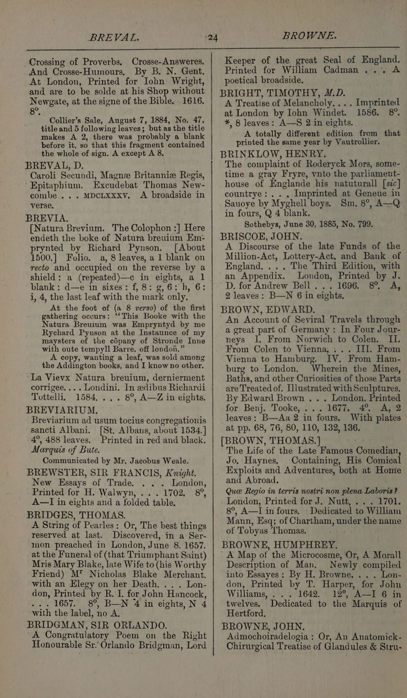BREVAL. BROWNE. Crossing of Proverbs, Crosse-Answeres. And Crosse-Humours, By B. N. Gent. At London, Printed for John Wright, and are to be solde at his Shop without Newgate, at the signe of the Bible. 1616. B. Collier’s Sale, August 7, 1884, No. 47, title and 5 following leaves; but as the title makes A 2, there was probably a blank before it, so that this fragment contained the whole of sign. A except A 8. BREVAL, D. Caroli Secundi, Magn Britannize Regis, Epitaphium. Excudebat Thomas New- combe.... MDCLXxxv. A broadside in verse. BREVIA. [Natura Brevium. The Colophon :] Here endeth the boke of Natura breuium Em- prynted by Richard Pynson. [About 1500.] Folio. a, 8 leaves, a 1 blank on recto and occupied on the reverse by a shield: a (repeated)—c in eights, a 1 blank : d—e in sixes: f, 8: g, 6: h, 6: i, 4, the last leaf with the mark only. At the foot of (a 8 verso) of the first gathering occurs: ‘*‘This Booke with the Natura Breuium was Empryntyd by me Rychard Pynson at the Instaunce of my maysters of the cOpany of Stronde Inne with oute tempyll Barre. off london.” copy, wanting a leaf, was sold among the Addington books, and I know no other. ‘La Vievx Natura breuium, dernierment corrigee.... Londini. In edibus Richardi Tottelli, 1584... . 8°, A—Z in eights. BREVIARIUM. Breviarium ad usum tocius congregationis sancti Albani. [St. Albans, about 1534.] 4°, 488 leaves. Printed in red and black. Marquis of Bute. Communicated by Mr, Jacobus Weale. BREWSTER, SIR FRANCIS, Knight. New Essays of Trade. . . . London, Printed for H. Walwyn, ... 1702. 8°, A—TI in eights and a folded table. BRIDGES, THOMAS. A String of Pearles: Or, The best things reserved at last. Discovered, in a Ser- mon preached in London, June 8. 1657. at the Funeral of (that Triumphant Saint) Mris Mary Blake, late Wife to (his Worthy Friend) M* Nicholas Blake Merchant. with an Elegy on her Death... . Lon- don, Printed by R. I. for John Hancock, ... 1657. 8°, B—N 4 in eights, N 4 with the label, no A. BRIDGMAN, SIR ORLANDO. A Congratulatory Poem on the Right Honourable Sr. Orlando Bridgman, Lord Keeper of the great Seal of England. Printed for William Cadman... A poetical broadside. BRIGHT, TIMOTHY, #.D. A Treatise of Melancholy... . Imprinted at London by Iohn Windet. 1586. 8°. *, 8 leaves: A—S 2 in eights. A totally different edition from that printed the same year by Vautrollier. BRINKLOW, HENRY. The complaint of Roderyck Mors, some- time a gray Fryre, vnto the parliament- house of Englande his natuturall [sic] countrye:.. . Imprinted at Geneue in Sauoye by Myghell boys. Sm. 8°, A—Q in fours, Q 4 blank. Sothebys, June 30, 1885, No. 799. BRISCOE, JOHN. A Discourse of the late Funds of the Million-Act, Lottery-Act, and Bank of England, ... The Third Edition, with an Appendix. London, Printed by J. D. for Andrew Bell... 1696. 8° A, 2 leaves: B—N 6 in eights. BROWN, EDWARD. “i An Account of Seviral Travels through a great part of Germany: In Four Jour- neys I. From Norwich to Colen. II. From Colen to Vienna, ... III. From Vienna to Hamburg. IV. From Ham- burg to London. Wherein the Mines, Baths, and other Curiosities of those Parts are Treated of. Illustrated with Sculptures, By Edward Brown . . . London, Printed for Benj. Tooke, ... 1677. 4° A, 2 leaves: B—Aa 2 in fours. With plates at pp. 68, 76, 80, 110, 132, 136. [BROWN, THOMAS.] The Life of the Late Famous Comedian, Jo, Haynes, Containing, His Comical Exploits and Adventures, both at Home and Abroad. Que Regio in terris nostri non plena Laboris? London, Printed for J. Nutt, ... 1701. 8°, A—I in fours. Dedicated to William Mann, Esq; of Chartham, under the name of Tobyas Thomas. a BROWNE, HUMPHREY. A Map of the Microcosme, Or, A Morall Description of Man, Newly compiled into Essayes: By H. Browne. .. . Lon- don, Printed by T. Harper, for John Williams, ... 1642. 12°, A—I 6 in twelves. Dedicated to the Marquis of Hertford, BROWNE, JOHN. Admochoiradelogia : Or, An Anatomick- Chirurgical Treatise of Glandules &amp; Stru-