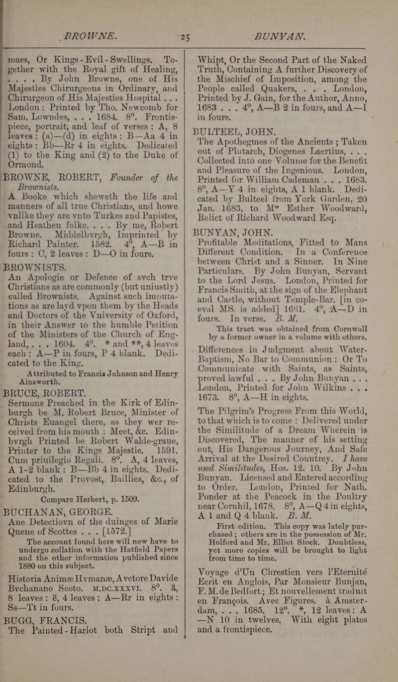 maes, Or Kings-Evil-Swellings. To- gether with the Royal gift of Healing, .... By John Browne, one of His Majesties Chirurgeons in Ordinary, and Chirurgeon of His Majesties Hospital... London: Printed by Tho. Newcomb for Sam, Lowndes, ... 1684, 8°. Frontis- tae portrait, and leaf of verses: A, 8 eaves ; (a)—(d) in eights: B—Aa 4 in eights : Bb—Rr 4 in eights. Dedicated (1) to the King and (2) to the Duke of Ormond. BROWNE, ROBERT, Founder of the Brownists, ‘A Booke which sheweth the life and manners of all true Christians, and howe vnlike they are vnto Turkes and Papistes, Whipt, Or the Second Part of the Naked Truth, Containing A further Discovery of the Mischief of Imposition, among the People called Quakers, . . . London, Printed by J. Gain, for the Author, Anno, 1683 . . . 4°, A—B 2 in fours, and A—I in fours, The Apothegmes of the Ancients ; Taken out of Plutarch, Diogenes Laertius, . . Collected into one Volume for the Benefit and Pleasure of the Ingenious. London, Printed for William Cademan . . . 1683. 8°, A—Y 4 in eights, Al blank. Dedi- cated by Bulteel from York Garden, 20 Jan. 1683, to M™ Esther Woodward, Relict of Richard Woodward Esq. and Heathen folke.... By me, Robert - Browne. Middelbvrgh, Imprinted by Richard Painter, 1582. 4 —B in fours: C, 2 leaves: D—O in fours. BROWNISTS. BUNYAN, JOHN. Profitable Meditations, Fitted to Mans Different Condition. In a Conference between Christ and a Sinner. In Nine _An Apologie or Defence of sych trve Christians as are commonly (but uniustly) _ called Brownists, Against such imputa- tions as are layd vpon them by the Heads and Doctors of the Vniversity of Oxford, in their Answer to the humble Petition of the Ministers of the Church of Eng- land,... 1604. 4° *and **, 4 leaves ' each; A—P in fours, P 4 blank. Dedi- cated to the King. Attributed to Francis Johnson and Henry Ainsworth. BRUCE, ROBERT. _ Sermons Preached in the Kirk of Edin- _ burgh be M, Robert Bruce, Minister of _ Christs Euangel there, as they wer re- ceived from his mouth : Meet, &amp;c. Edin- bvrgh Printed be Robert Walde-graue, Printer to the Kings Majestie. 1591. Cum priuilegio Regali. 8°. A, 4 leaves, _ A 1-2 blank : B—Bb 4 in eights. Dedi- cated to the Provost, Bailhes, &amp;c., of Edinburgh.’ f Compare Herbert, p. 1509. BUCHANAN, GEORGE. _ Ane Detectiovn of the duinges of Marie — Quene of Scottes . . . [1572.] The account found here will now have to undergo collation with the Hatfield Papers and the other information published since 1880 on this subject. ‘ Historia Anime Hvmane, Avctore Davide ~ Bychanano Scoto. M.pc.xxxvi. 8° 4, 8 leaves: 8, 4 leaves; A—Rr in eights: Ss—Tt in fours. » BUGG, FRANCIS. Particulars, By John Bunyan, Servant to the Lord Jesus, London, Printed for Francis Smith, at the sign of the Elephant and Castle, without Temple-Bar. [in co- eval MS. is added] 1651. 4°, A—D in fours. In verse. B. J. This tract was obtained from Cornwall by a former owner in a volume with others, Differences in Judgment about Water- Baptism, No Bar to Communion: Or To Communicate with Saints, as Saints, pate lawful... By John Bunyan... ondon, Printed for John Wilkins... 1673. 8°, A—H in eights, The Pilgrim’s Progress From this World, to that which is to come : Delivered under the Similitude of a Dream Wherein is Discovered, The manner of his setting out, His Dangerous Journey, And Safe Arrival at the Desired Countrey. J have used Similitudes, Hos. 12. 10. By John Bunyan. Licensed and Entered according to Order. London, Printed for Nath. Ponder at the Peacock in the Poultry near Cornhil, 1678. 8°, A—Q 4 in eights, AlandQ4bDlank. B. M. First edition. This copy was lately pur- chased ; others are in the possession of Mr, Holford and Mr. Elliot Stock. Doubtless, yet more copies will be brought to light from time to time. Voyage d’Un Chrestien vers l’Eternité Eerit en Anglois, Par Monsieur Bunjan, F. M.de Bedfort; Et nouvellement traduit en Frangois. Avec Figures. &amp; Amster- dam, ... 1685, 12° *, 12 leaves; A —N 10 in twelves, With eight plates and a frontispiece,