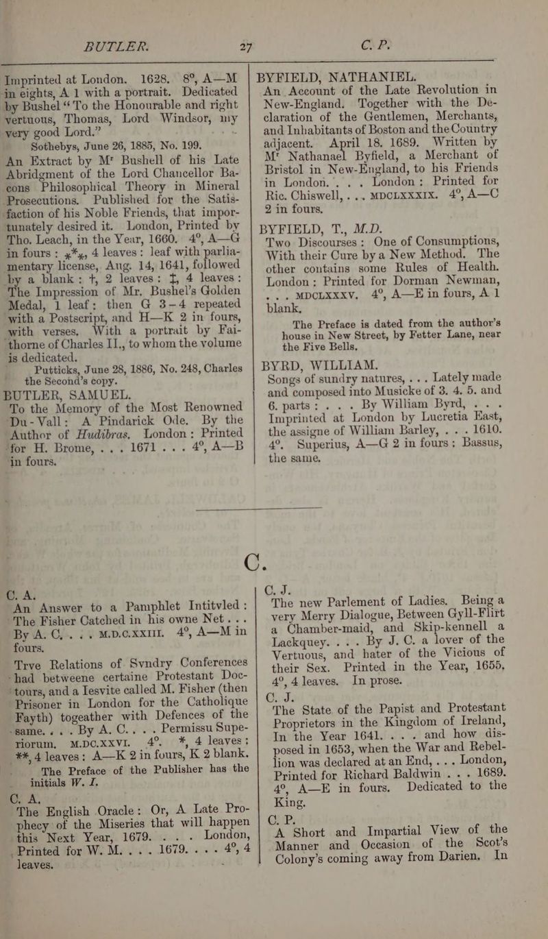 BUTLER. Cu P. Imprinted at London. 1628. 8°, A—M jn eights, A 1 with a portrait. Dedicated Dy Bushel “To the Honourable and right vertuous, Thomas, Lord Windsor, my very good Lord.” _ Sothebys, June 26, 1885, No. 199. An Extract by M* Bushell of his Late Abridgment of the Lord Chancellor Ba- cons Philosophical Theory in Mineral Prosecutions. Published for the Satis- faction of his Noble Friends, that impor- tunately desired it. London, Printed by Tho. Leach, in the Year, 1660, 4°, A—G in fours : x*,, 4 leaves: leaf with parlia- mentary license, Aug. 14, 1641, followed $y a blank: +, 2 leaves: t, 4 leaves: he Impression of Mr, Bushel’s Golden Medal, 1 leaf: then G 3-4 repeated ‘with a Postscript, and H—K 2 in fours, with verses, With a portrait by Fai- thorne of Charles II., to whom the volume is dedicated. Putticks, June 28, 1886, No. 248, Charles the Second’s copy. BUTLER, SAMUEL. To the Memory of the Most Renowned Du-Vall: A Pindarick Ode. By the ‘Author of Hudibras. London: Printed ‘for H. Brome, ... 1671... 4°, A—B in fours. An Account of the Late Revolution in New-England. Together with the De- claration of the Gentlemen, Merchants, aud Inhabitants of Boston and the Country adjacent. April 18. 1689. Written by M' Nathanael Byfield, a Merchant of Bristol in New-England, to his Friends in London... . London; Printed for Ric. Chiswell,... MpcLxxxix. 4°, A—C 2 in fours, BYFIELD, T., M.D. Two Discourses: One of Consumptions, With their Cure by a New Method. The other contains some Rules of Health. London; Printed for Dorman Newman, ... MDCLXxxv, 4°, A—E in fours, A 1 blank, The Preface is dated from the author’s house in New Street, by Fetter Lane, near the Five Bells, BYRD, WILLIAM. Songs of sundry natures, ... Lately made and composed into Musicke of 3. 4. 5. and 6. parts: . . . By William Byrd, ... Imprinted at London by Lucretia East, the assigne of William Barley, . . . 1610. 4°, Superius, A—G 2 in fours; Bassus, the same. C. A. An Answer to a Pamphlet Intitvled: The Fisher Catched in his owne Net... By A.C,...Mpoxxur 4°, A—M in fours. ‘had betweene certaine Protestant Doc- ‘tours, and a Iesvite called M. Fisher (then Prisoner in London for the Catholique ‘same... . By A. C.. . . Permissu Supe- riorum, M.DO.xxvI. 4°. *, 4 leaves: _**, 4 leaves: A—K 2 in fours, K 2 blank. initials W. J. Cc. i The English Oracle: Or, A Late Pro- The new Parlement of Ladies. Being a very Merry Dialogue, Between Gyll-Flirt a Ohamber-maid, and Skip-kennell a Lackquey. .. . By J.C. a lover of the Vertuous, and hater of the Vicious of their Sex. Printed in the Year, 1655, 4°, 4 leaves. In prose. C. J. The State of the Papist and Protestant Proprietors in the Kingdom of Ireland, In the Year 1641... . and how dis- posed in 1653, when the War and Rebel- lion was declared at an End, ... London, Printed for Richard Baldwin . . . 1689. 4°, A—E in fours. Dedicated to the King. phecy of the Miseries that will happen OUP, this Next Year, 1679. . . . London, | A Short and Impartial View of the Printed for W. M... . 1679... . 4°, 4 Manner and Occasion of the Scot’s leaves. ‘ Colony’s coming away from Darien, In