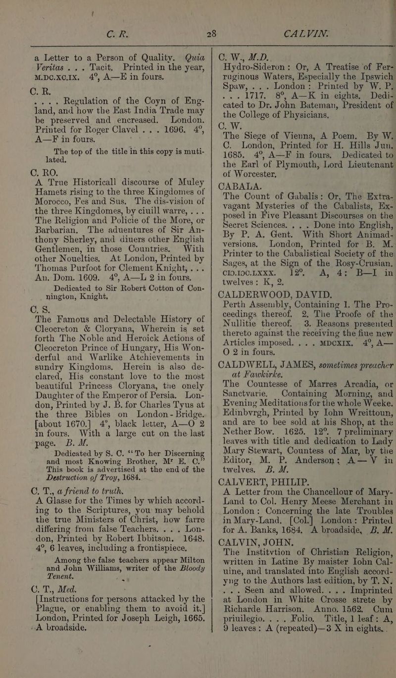 Cer: a Letter to a Person of Quality. Qwia Veritas... Tacit. Printed in the year, M.DO.x0.1x, 4°, A—E in fours. C. R. .... Regulation of the Coyn of Eng- land, and how the East India Trade may be preserved and encreased. London. Printed for Roger Clavel... 1696. 4°, A—F in fours. The top of the title in this copy is muti- lated. C. RO. A True Historicall discourse of Muley Hamets rising to the three Kingdomes of Morocco, Fes and Sus. The dis-vision of the three Kingdomes, by ciuill warre, ... The Religion and Policie of the More, or Barbarian. The aduentures of Sir An- thony Sherley, and diuers other English Gentlemen, in those Countries. With other Nouelties. At London, Printed by Thomas Purfoot for Clement Knight,... An. Dom. 1609. 4°, A—L 2 in fours, Dedicated to Sir Robert Cotton of Con- nington, Knight, C.S. The Famous and Delectable History of Cleocreton &amp; Cloryana, Wherein is set forth The Noble and Heroick Actions of Cleocreton Prince of Hungary, His Won- derful and Warlike Atchievements in sundry Kingdoms. Herein is also de- clared, His constant love to the most beautiful Princess Cloryana, the onely Daughter of the Emperor of Persia. Lon- don, Printed by J. B. for Charles Tyus at the three Bibles on London - Bridge. [about 1670.] 4°, black letter, A—O 2 in fours. With a large cut on the last page. B. dM. Dedicated by 8. C. ‘‘To her Discerning and most Knowing Brother, Mt E. C.” This book is advertised at the end of the Destruction of Troy, 1684. C. T., a friend to truth. A Glasse for the Times by which accord- ing to the Scriptures, you may behold the true Ministers of Christ, how farre differing from false Teachers. . . . Lon- don, Printed by Robert Ibbitson. 1648. 4°, 6 leaves, including a frontispiece, Among the false teachers appear Milton and John Williams, writer of the Bloody Tenent. a C. T., Med. . [Instructions for persons attacked by the Plague, or enabling them to avoid it.] London, Printed for Joseph Leigh, 1665. «A broadside, CALVIN: C. W., ID.. Hydro-Sideron: Or, A Treatise of Fer- ruginous Waters, Especially the Ipswich Spaw, ... London: Printed by W. P. ... 1717. 8°, A—K in eights, Dedi- cated to Dr. John Bateman, President of the College of Physicians, C. W. The Siege of Vienna, A Poem. By W. C. London, Printed for H. Hills Jun. 1685. 4°, A—F in fours, Dedicated to the Earl of Plymouth, Lord Lieutenant ot Worcester, CABALA. The Count of Gabalis: Or, The Extra- vagant Mysteries of the Cabalists, Ex- posed in Five Pleasant Discourses on the Secret Sciences. . . . Done into English, By P. A, Gent. With Short Animad- versions. London, Printed for B. M. Printer to the Cabalistical Society of the Sages, at the Sign of the Rosy-Crusian. CI0.1I00.LXxx. 12% A, 45 BI in twelves: K, 2. CALDERWOOD, DAVID. Perth Assembly, Containing 1, The Pro- ceedings thereof. 2, The Proofe of the Nullitie thereof. 3. Reasons presented thereto against the receiving the fiue new Articles imposed... . MDCXIX, 4°, A— O 2 in fours. CALDWELL, JAMES, sometimes preacher at Fawkirke. The Countesse of Marres Arcadia, or Sanctvarie. Containing Morning, and Evening Meditations for the whole Weeke. Edinbyrgh, Printed by Iohn Wreittoun, and are to bee sold at his Shop, at the Nether Bow. 1625. 12° 7 preliminary leaves with title and dedication to Lady Mary Stewart, Countess of Mar, by tlie Editor, M. P. Anderson; A—V in twelves. B. MM. CALVERT, PHILIP. A Letter from the Chancellour of Mary- Land to Col. Henry Meese Merchant in London: Concerning the late Troubles in Mary-Land. [Col.] London: Printed for A. Banks, 1684, A broadside, B. I. CALVIN, JOHN. The Institvtion of Christian Religion, written in Latine By maister Iohn Cal- uine, and translated into English accord- yng to the Authors last edition, by T. N. . .. Seen and allowed. ... Imprinted at London in White Crosse strete by Richarde. Harrison. Anno. 1562. Cum priuilegio. ... Folio, Title, 1 leaf: A, 9 leaves: A (repeated)—3 X in eights. .