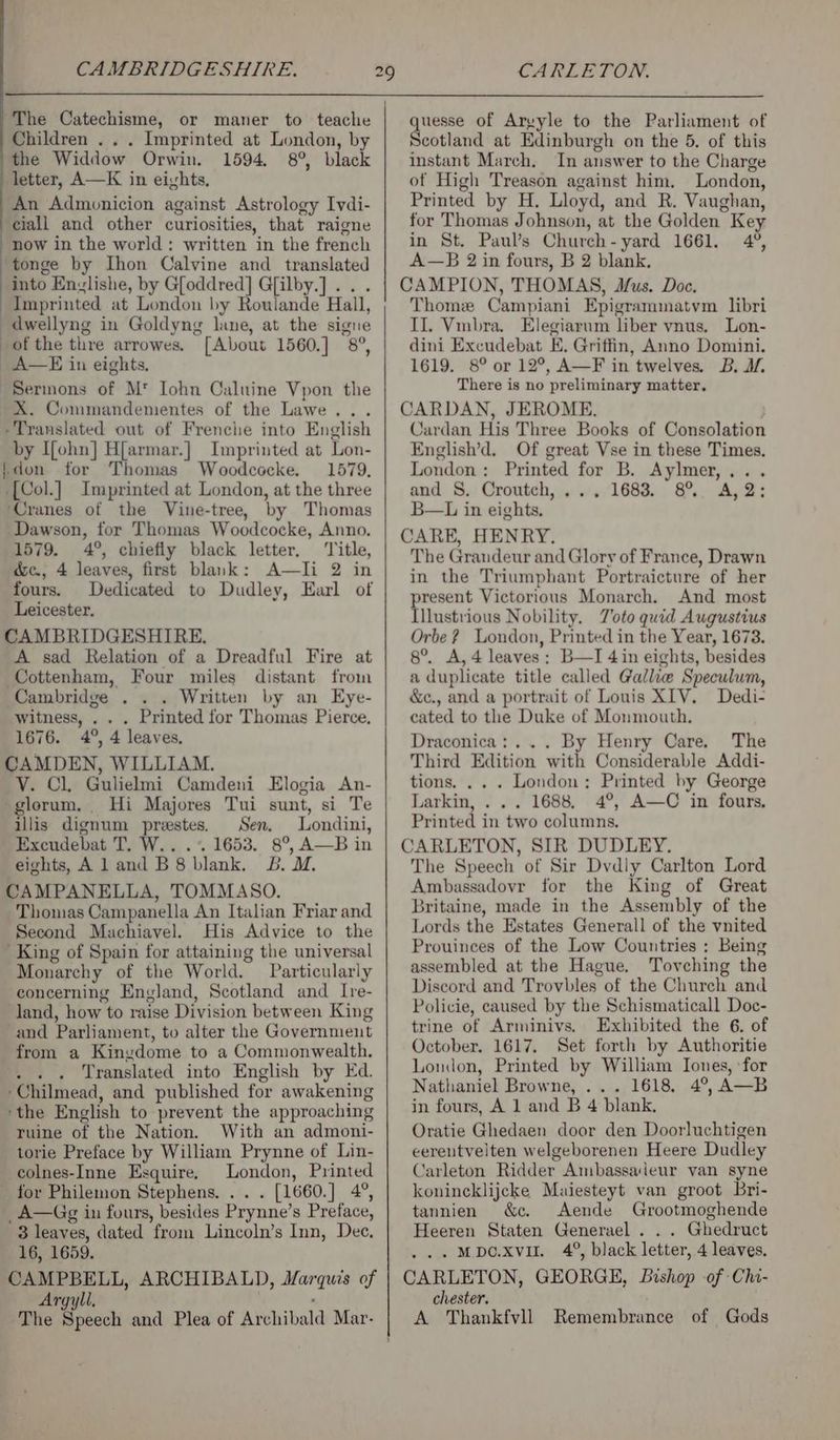 The Catechisme, or maner to teache Children . . . Imprinted at London, by the Widdow Orwin. 1594, 8°, black letter, A—K in eivhts, An Admunicion against Astrology Ivdi- eiall and other curiosities, that raigne now in the world: written in the french tonge by Ihon Calvine and translated into Enzlishe, by G[oddred] G[ilby.] ... Imprinted at London by Roulande Hall, dwellyng in Goldyng lane, at the signe of the thre arrowes, [About 1560.] 8°, A—E in eights. “Sermons of M* Iohn Caluine Vpon the X. Commandementes of the Lawe... -Translated out of Frenche into English by I{ohn] H[armar.} Imprinted at Lon- -don for Thomas Woodcocke. 1579, -[Col.] Imprinted at London, at the three ‘Cranes of the Vine-tree, by Thomas Dawson, tor Thomas Woodcocke, Anno. 1579. 4°, chiefly black letter. ‘Title, é&amp;e., 4 leaves, first blank: A—TIi 2 in fours. Dedicated to Dudley, Earl of Leicester. CAMBRIDGESHIRE. A sad Relation of a Dreadful Fire at Cottenham, Four miles distant from Cambridge . . . Written by an Eye- witness, . . . Printed for Thomas Pierce, 1676. 4°, 4 leaves, CAMDEN, WILLIAM. VY. Cl, Gulielmi Camdeni Elogia An- glorum. Hi Majores Tui sunt, si Te illis dignum preestes. Sen. Londini, Excudebat T. W.. .*. 1653. 8°, A—B in eights, Aland B8 blank. 5b. M. CAMPANELLA, TOMMASO. Thomas Campanella An Italian Friar and Second Machiavel. His Advice to the King of Spain for attaining the universal Monarchy of the World. Particularly concerning England, Scotland and Ire- land, how to raise Division between King and Parliament, to alter the Government from a Kinedome to a Commonwealth. Se Translated into English by Ed. -Chilmead, and published for awakening ‘the English to prevent the approaching ruine of the Nation. With an admoni- torie Preface by William Prynne of Lin- colnes-Inne Esquire, London, Printed for Philemon Stephens. . . . [1660.] 4°, _A—Gg in fours, besides Prynne’s Preface, 3 leaves, dated from Lincoln’s Inn, Dee. 16, 1659. Argyll, : quesse of Areyle to the Parliament of Scotland at Edinburgh on the 5. of this instant March. In answer to the Charge of High Treason against him. London, Printed by H, Lloyd, and R. Vaughan, for Thomas Johnson, at the Golden Key in St. Paul’s Church-yard 1661. 4°, A—B 2 in fours, B 2 blank. CAMPION, THOMAS, Mus. Doc. Thome Campiani Epigrammatvm libri Il. Vmbra. Elegiarum liber vnus. Lon- dini Excudebat E. Griffin, Anno Domini. 1619. 8° or 12°, A—F in twelves. B. I, There is no preliminary matter, CARDAN, JEROME. Cardan His Three Books of Consolation English’d. Of great Vse in these Times. London: Printed for B. Aylmer,... and S. Croutch, ,., 1683. 8°. A,2: B—L in eights. CARE, HENRY. The Grandeur and Glory of France, Drawn in the Triumphant Portraicture of her present Victorious Monarch. And most Illustrious Nobility. Toto quid Augustius Orbe? London, Printed in the Year, 1673. 8°. A, 4 leaves; B—I 4 in eights, besides a duplicate title called Gallie Speculum, &amp;c., and a portrait of Louis XIV. Dedi- cated to the Duke of Monmouth. Draconica:... By Henry Care. The Third Edition with Considerable Addi- tions. .. . London; Printed by George Larkin, . .. 1688, 4°, A—C in fours, Printed in two columns. CARLETON, SIR DUDLEY. The Speech of Sir Dvdly Carlton Lord Ambassadovr for the King of Great Britaine, made in the Assembly of the Lords the Estates Generall of the vnited Prouinces of the Low Countries : Being assembled at the Hague. Tovching the Discord and Trovbles of the Church and Policie, caused by the Schismaticall Doc- trine of Arminivs. Exhibited the 6. of October. 1617. Set forth by Authoritie London, Printed by William Iones, ‘for Nathaniel Browne, ... 1618. 4°, A—B in fours, A 1 and B 4 blank, Oratie Ghedaen door den Doorluchtigen eerentvelten welgeborenen Heere Dudley Carleton Ridder Ambassadeur van syne konincklijcke Maiesteyt van groot Bri- tannien &amp;c. Aende Grootmoghende Heeren Staten Generael . . . Ghedruct . Mbcoxvu. 4°, black letter, 4 leaves, CARLETON, GEORGE, Bishop of Chi- chester. A Thankfvll Remembrance of Gods