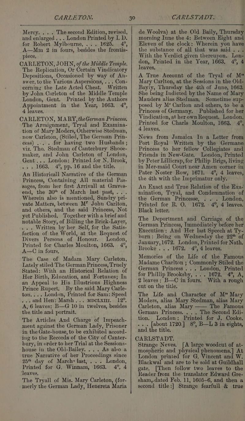 Mercy. . . . Thesecond Edition, revised, and enlarged . .. London Printed by I. D. for Robert Mylbourne, ... 1625. 4°, A—Mm 2 in fours, besides the frontis- piece, CARLETON, JOHN, of the Middle Temple. The Replication, Or Certain Vindicatory Depositions, Occasioned by way of An- swer, to the Various Aspersions, .. . Con- cerning the Late Acted Cheat. Written by John Carleton of the Middle Temple London, Gent. Printed by the Authors Appointment in the Year, 1663. 4°, 4 leaves. CARLETON, MARY, theGerman Princess. The Arraignment, Tryal and Examina- tion of Mary Moders, Otherwise Stedman, now Carleton, (Stiled, The German Prin- -cess) ..... for having two Husbands ; viz. Tho. Stedman of Canterbury Shooe- maker, and John Carleton of London, Gent... London: Printed for N, Brook, .. . 1663, 4°, pp. 16 and the title. An Historicall Narrative of the German Princess, Containing All material Pas- sages, from her first Arrivall at Graves- end, the 30 of March last past,... Wherein also is mentioned, Sundry pri- vate Matters, between M* John Carlton, and others, and the said Princess, Not yet Published. Together with a brief and notable Story, of Billing the Brick-Layer, .. . Written by her Self, for the Satis- faction of the World, at the Request of Divers Persons of Honour. London, Printed for Charles Moulton, 1663, 4°, A—C in fours, The Case of Madam Mary Carleton, Lately stiled The German Princess, Truely Stated: With an Historical Relation of Her Birth, Education, and Fortunes; In an Appeal to His Illustrious Highness Prince Rupert. By the said Mary Carle- ton.... London, Printed for Sam: Speed . and Hen: Marsh... MDcLxIm. 12°. A, 6 leaves: B—G 10 in twelves, besides the title and portrait. The Articles And Charge of Impeach- ment against the German Lady, Prisoner in the Gate-house, to be exhibited accord- ing to the Records of the City of Canter- bury, in order to her Trial at the Sessions- house in the Old-Bailey. .. . As also a true Narrative of her Proceedings since 25 day of March- last, . . . London, Printed for G, Winnam, 1663. 4°, 4 ‘leaves, The Tryall of Mis. Mary Carleton, (for- merly the German Lady, Henereta Maria de Woolva) at the Old Baily, Thursday morning Iune the 4: Between Eight anil Eleven of the clock: Wherein you have the substance of all that was said With the Verdict given thereupon. Lon- don, Printed in the Year, 1663, 4°, 4 leaves. A True Account of the Tryal of M Mary Carlton, at the Sessions in the Old- Bayly, Thursday the 4th of June, 1663. She being Indicted by the Name of Mary Mauders alias Stedman, Sometime sup- posed by M’* Carlton and others, to be a Princess of Germany, Published for her Vindication, at her own Request. London. Printed for Charls Moulton, 1663. 4°, 4 leaves. News from Jamaica In a Letter from Port Royal Written by the Germane Princess to her fellow Collegiates and Friends in New-Gate, London, Printed by Peter Lillicrap, for Philip Brigs, living in Mer-maid Court near Amen corner in Pater Noster Row, 1671. 4°, 4 leaves, the 4th with the Imprimatur only. An Exact and True Relation of the Exa- mination, Tryal, and Condemnation of the German Princesse, . . . London, Printed for R. O. 1672. . 4°, 4 leaves. Black letter. The Deportment and Carriage of the German Princess, Immediately before her Execution: And Her last Speech at Ty- burn: Being on Wednesday the 22 of January, 1672. London, Printed for Nath. Brooke . . . 1672. 4°, 4 leaves. Memories of the Life of the Famous Madame Charlton ; Commonly Stiled the German Princess... London, Printed for Phillip Brooksby, .. . 1672. 4°, A, 2 leaves: B—C in fours. With a rough cut on the title. The Life and Character of M™ Mary Moders, alias Mary Stedman, alias Mary Carleton, alias Mary The Famous German Princess. . . . The Second Edi- tion. London: Printed for J. Cooke. .- . [about 1720.] 8°, B—L 3 in eights, and the title. CARLSTADT. Strange Neves. [A large woodcut of at- mospheric and physical phenomena,] At London printed for G. Vincent and W. Blackwal and are to he sold at Guildhall gate. [Then follow two leaves to the Reader from the: translator Edward Gre- sham,.dated Feb. 11, 1605-6, and then a second title:] Strange fearfull &amp; true
