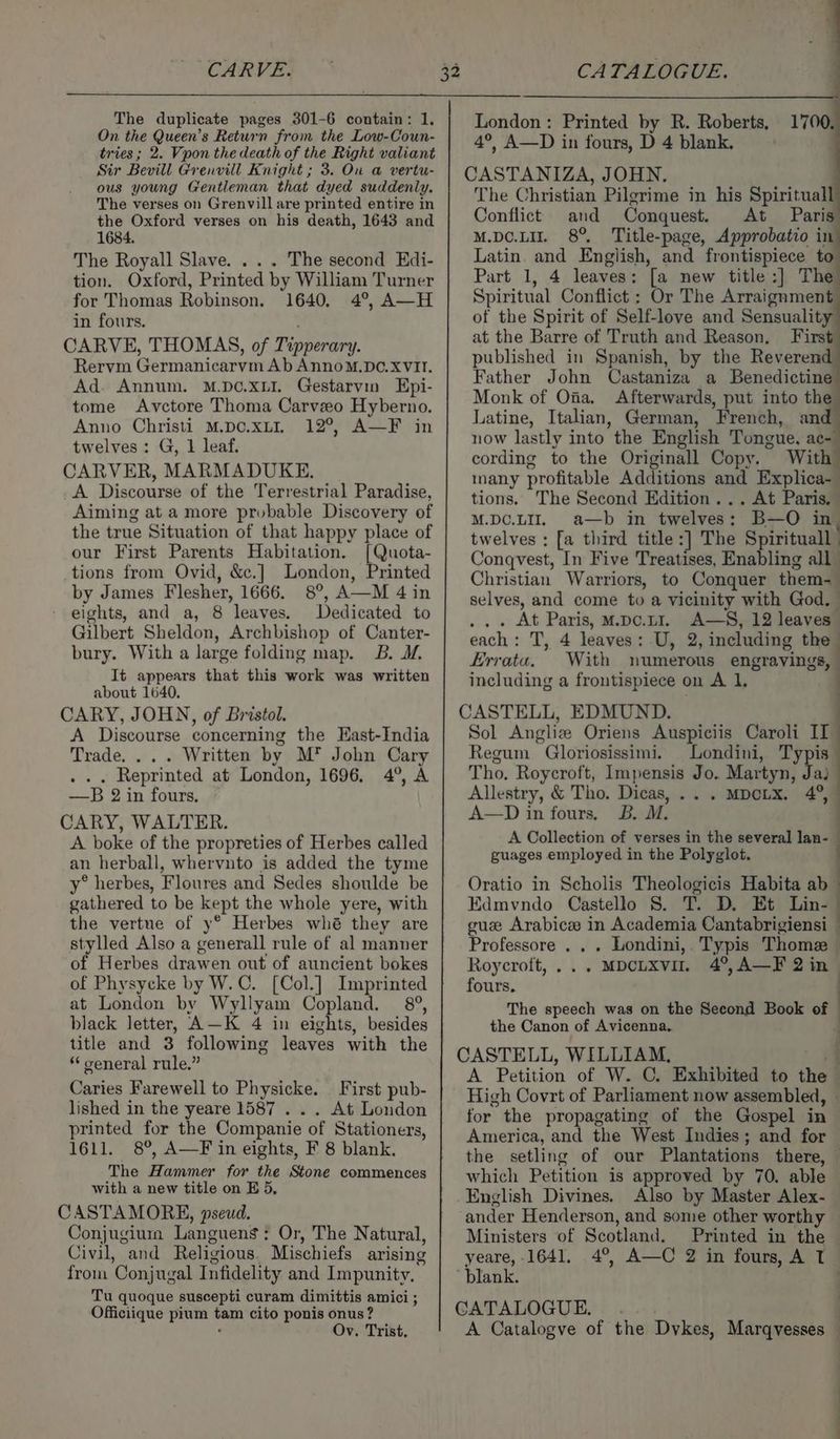 CARVE. The duplicate pages 301-6 contain: 1. On the Queen’s Return from the Low-Coun- tries; 2. Vpon the death of the Right valiant Sir Bevill Grenvill Knight ; 3. On a vertu- ous young Gentleman that dyed suddenly. The verses on Grenvill are printed entire in the Oxford verses on his death, 1643 and 1684. The Royall Slave. . . . The second Edi- tion. Oxford, Printed by William Turner for Thomas Robinson. 1640, 4°, A—H in fours. CARVE, THOMAS, of Penorar. Rervm Germahiearye Ab AnnoM.pD¢. XVII. Ad. Annum. M.DC.xLI. Gestarvin Epi- tome Avctore Thoma Carveeo Hyberno. Anno Christi M.DO.xLI. 12°, A—F in twelves: G, 1 leaf. CARVER, MARMADUKE. A Discourse of the Terrestrial Paradise, Aiming at a more probable Discovery of the true Situation of that happy place of our First Parents Habitation. [Quota- tions from Ovid, &amp;c.] London, Printed by James Flesher, 1666. 8°, A—M 4 in eights, and a, 8 leaves. Dedicated to Gilbert Sheldon, Archbishop of Canter- bury. With a large folding map. B. I. It appears that this work was written about 1640. CARY, JOHN, of Bristol. A Discourse concerning the East-India Trade... . Written by M* John Cary . Reprinted at London, 1696. 4°, A —B 2 in fours. CARY, WALTER. A boke of the propreties of Herbes called an herball, whervnto is added the tyme y° herbes, Floures and Sedes shoulde be gathered to be kept the whole yere, with the vertue of y* Herbes whé they are stylled Also a generall rule of al manner of Herbes drawen out of auncient bokes of Physycke by W.C. [Col.] Imprinted at London by Wyllyam Copland. 8°, black letter, A—K 4 in eights, besides title and 3 following leaves with the * ceneral rule.” Caries Farewell to Physicke. First pub- lished in the yeare 1587 . . . At London printed for the Companie of Stationers, 1611. 8°, A—F in eights, F 8 blank. The Hammer for the Stone commences with a new title on E 5, CASTAMORE, pseud. Conjugium Languens: Or, The Natural, Civil, and Religious Mischiefs arising from ‘Conjugal I nfidelity and Impunity, Tu quoque suscepti curam dimittis amici ; Officiique pium se cito ponis onus? Ov. Trist, London: Printed by R. Roberts, 1700. 4°, A—D in fours, D 4 blank. The Christian Pilgrime in his Spiritual] Conflict and Conquest. At Paris M.DO.LIT. 8° Title-page, Approbatio in Latin. and English, and frontispiece z Part 1, 4 leaves: [a new title:] The Spiritual Conflict : Or The Arraignment of the Spirit of Self-love and Sensuality at the Barre of Truth and Reason, First published in Spanish, by the Reverend Father John Castaniza a Benedictine Monk of Oia. Afterwards, put into the Latine, Italian, German, French, and now lastly into the English Tongue. ac- cording to the Originall Copy. With many profitable Additions and Explica- tions. The Second Edition... At Paris. M.DC.LI. a—b im twelves : B—O in | twelves : [a third title :] The Spiritual Conqvest, In Five Treatises, Enabling all Christian Warriors, to Conquer them- selves, and come to a vicinity with God. | At Paris, M.pc.ut1. A—S, 12 leaves” each : T, 4 leaves: U, 2, including the Errata. With numerous engravings, . including a frontispiece on A 1, . Sol Angliz Oriens Auspiciis Caroli II Regum Gloriosissimi. Londini, Typis Tho. Roycroft, Impensis Jo. Martyn; Jaj Allestry, &amp; Tho. Dicas, .. . MDCLX. a“ A—D in fours. B. M. A Collection of verses in the several lan- guages employed in the Polyglot. Oratio in Scholis Theologicis Habita abl Edmvndo Castello 8S. T. D. Et Line gue Arabic in Academia Cantabrigiensi — Professore . . . Londini, Typis Thome Roycroft, ... “MDCLXVI. 4°, A—F 2i ine fours. The speech was on the Seeond Book of : the Canon of Avicenna. i A Petition of W. ©. Exhibited to the High Covrt of Parliament now assembled, - for the propagating of the Gospel in America, and the West Indies; and for the setling of our Plantations there, © which Petition is approved by 70. able English Divines. Also by Master Alex- ander Henderson, and some other worthy Ministers ‘of Scotland. Printed in the yeare, 1641. 4°, A—C 2 in fours, A T A Catalogve of the Dykes, Marqvesses —