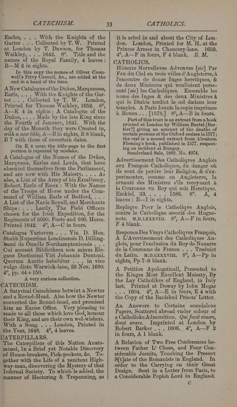 CATECHISM. CATHOLICS. Earles, . . . With the Knights of the Garter ... . Collected by T. W. Printed at London by T. Dawson, for Thomas Walkley, ... 1642. 8°. Title and the names of the Royal Family, 4 leaves: B—M 2 in eights. In this copy the names of Oliver Crom- well’s Privy Council, &amp;c., are added at the end in a hand of the time. A New Catalogue of the Dukes, Marquesses, Earls, .. . With the Knights of the Gar- ter... Collected by T. W. London, Printed for Thomas Walkley, 1652. 8°, A—K 4 in eights: A Catalogue of the Dukes, .... Made by the late King since the Fourth of January, 1641. With the day of the Moneth they were Created in, with a new title, A—B in eights, B 8 blank, B 7 with those of uncertain dates. On K 4 verso the title-page to the first portion is repeated by mistake. A Catalogue of the Names of the Dvkes, Marqvsses, Earles and Lords, that have absented themselves from the Parliament, and are now with His Maiesty.... As also, a List of the Army of his Excellency, Robert, Earle of Essex ; With the Names of the Troops of Horse under the Com- mand of William Earle of Bedford, .. . A List of the Navie Royall, and Merchants Ships: ... Lastly, The Field Officers chosen for the Irish Expedition, for the Regiments of 5000. Foote and 500, Horse. Printed 1642, 4°, A—C in fours, Catalogus Variorum ... Viz. D. Hen. Stubb Nuperrime Londinensis D, Dilling- lami de Oundle Northamptoniensis . . . Cui accessit Bibliotheca non minus Ele- gans Doctissimi Viri Johannis Duntoni. Quorum Auctio habebitur . .. in vico vulgo dicto Warwick-lane, 29 Nov. 1680. 4°, pp. 44+ 150. A very curious collection, CATECHISM. A Satyrical Catechisme betwixt a Newter _and a Rovnd-Head. Also how the Newter converted the Round-head, and promised him an Excise Office. Very pleasing to reade to all those which love God, honour their King, and are their own wel-wishers, With a Song. ... London, Printed in the Year, 1648. 4°, 4 leaves. CATERPILLARS. The Caterpillers of this Nation Anato- mized, In a Brief yet Notable Discovery of House-breakers, Pick-pockets, &amp;c. To- gether with the Life of a penitent High- way-man, discovering the Mystery of that Infernal Society. To which is added, the manner of Hectoring &amp; Trapanning; as it is acted in and about the City of Lon- don. London, Printed for M. H. at the Princes Armes in Chancery-lane. 1659. 4°, A—F in fours, F4 blank. BoM. > Histoire Mervellevse Advenves [sic] Par Feu du Ciel en trois villes d’Angleterre, &amp; Vencontre de douze Iuges heretiques, &amp; de deux Ministres qui voulloient perse- cuté [sic] les Catholiques. Ensemble les noms des Iuges &amp; des deux Ministres a qui le Diable tordict le col dadans leur temples. A Paris louxte la copie imprimee &amp; Rouen ..,[1578.] 8°, A—B in fours. Part of this tract is an extract from a book printed at London by William Bartel [Bar- tlet?] giving an account of the deaths of certain persons at the Oxford assizes in1577; the rest is a second extract from Abraham Fleming's book, published in 1577, respect- ing an incident at Bungay. Sunderland Sale, 1882, No. 4974. Advertissement Des Catholiqves Anglois avx Frangois Catholiques, du danger ou ils sont de perdre leur Religion, &amp; d’ex- perimenter, comme en Anzyleterre, la eruauté des Ministres s’ils recoyuent a la Couronne vn Roy qui soit Heretique, Ezekiel, 33, .... L586... 6. ee leaves ; B—I in eights. Repliqve Povr le Catholiqve Anglois, contre le Catholique associé des Hugue- nots. M.D.LXxxvil. 8°, A—F in fours, F 4 blank. Responce Des Vrays Catholiqves Frangois, L’Avertissement des Catholiques An- glois, pour l’exclusion du Roy de Nauarre de la Couronne de France . . . Traduict du Latin. M.D.Lxxxvi. 8°, A—Pp in eights, Pp 7-8 blank. A Petition Apologeticall, Presented to the Kinges Most Excellent Maiesty, By the Lay Catholikes of England, in Iuly last. Printed at Doway by lohn Mogar ... 1604, 4°, A—E in fours, E 4 with the Copy of the Banished Priests’ Letter. An Answere to Certaine scandalous Papers, Scattered abroad vnder colour of a Catholicke Admonition. Quz facit viuere, decet orare. Imprinted at London by Robert Barker... 1606, 4°, A—F 2 in fours, A 1 blank. A Relation of Two Free Conferences be- tween Father L’ Chese, and Four Con- siderable Jesuits, Touching the Present S[t]ate of the Romanists in England. In order to the Carrying on their Great Design. Sent in a Letter from Paris, to a Considerable Popish Lord in England, C