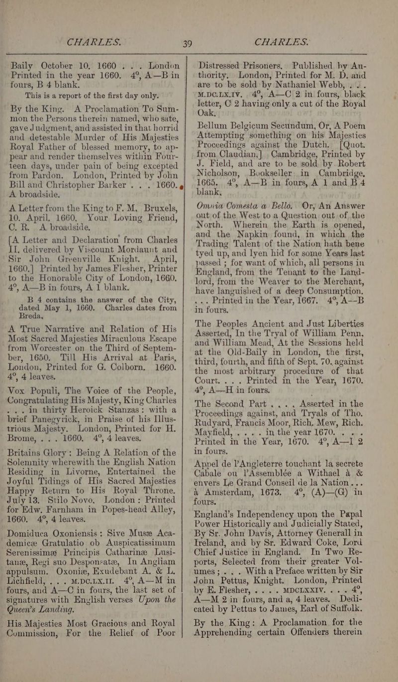 Baily October 10, 1660 . . . London Printed in the year 1660. 4°, A—B in fours, B 4 blank. This is a report of the first day only. By the King. A Proclamation To Sum- mon the Persons therein named, who sate, gave Judgment, and assisted in that horrid and detestable Murder of His Majesties Royal Father of blessed memory, to ap- pear and render themselves within Four- 39 from Pardon. London, Printed by John Bill and Christopher Barker . .. A broadside. A Letter from the King to F. M, Bruxels, 10. April. 1660, Your Loving Friend, C. R. A broadside, [A Letter and Declaration’ from Charles II, delivered by Viscount Mordaunt and Sir John Greenville Knight. | April, 1660,] Printed by James Flesher, Printer to the Honorable City of London, 1660, 4°, A—B in fours, A 1 blank. B 4 contains the answer of the City, nee May 1, 1660. Charles dates from eda, A True Narrative and Relation of His Most Sacred Majesties Miraculous Escape from Worcester on the Third of Septem- ber, 1650. Till His Arrival at Paris, London, Printed for G. Colborn. 1660. 4°, 4 leaves, Vox Populi, The Voice of the People, Congratulating His Majesty, King Charles . in thirty Heroick Stanzas: with a brief Panegyrick, in Praise of his [lus- trious Majesty. London, Printed for H. Brome, . . . 1660, 4°, 4 leaves. Britains Glory: Being A Relation of the Solemnity wherewith the English Nation Residing in Livorne, Entertained the Joyful Tidings of His Sacred Majesties Happy Return to His Royal Throne. July 13. Stilo Novo, London: Printed for Edw. Farnham in Popes-head Alley, 1660. 4°, 4 leaves. Domiduca Oxoniensis ; Sive Muse Aca- demice Gratulatio ob Auspicatissimum Serenissime Principis Catharine Lusi- tane, Regi suo Desponsatee, In Angliam appulsum. Oxoniz, Exudebant A. &amp; L. Lichfield, ... mpco.vx.1n 4°, A—M in fours, and A—C in fours, the last set of signatures with Enylish verses Upon the Queen’s Landing. His Majesties Most Gracious and Royal Commission, For the Relief of Poor Distressed Prisoners. Published hy Au- thority. London, Printed for M. D. and are to be sold by Nathaniel Webb, . . . M.DC.LXx.Iv, 4°, A—C 2 in fours, black “erro C 2 having only a cut of the Royal Oak, Bellum Belgicum Secundum, Or, A Poem Attempting something on his Majesties Proceedings against the Dutch. [Quot. from.Claudian,] Cambridge, Printed by J. Field, and are to be sold. by. Robert Nicholson, Bookseller. in Cambridge, 1665. 4°, A—B in fours, A 1 and B 4 blank, Omnia Comesta a Bello. Or, An Answer out of the West to a Question: out of the North. Wherein the Earth is opened, and the Napkin found, in which the Trading Talent of the Nation hath bene tyed up, and lyen hid for some Years last passed ; for want of which, all persons in England, from the Tenant to the Land- lord, from the Weaver to the Merchant, have languished of a deep Consumption. ... Printed in the Year, 1667. 4°, A--B in fours. The Peoples Ancient and Just Liberties Asserted, In the Tryal of William Penn, and William Mead, At the Sessions held at the Old-Baily in London, the first, third, fourth, and fifth of Sept. 70. against the most arbitrary procedure of that Court... . Printed im the Year, 1670. 4°, A—H in fours. The Second Part... . Asserted in the Proceedings against, and Tryals of Tho. Rudyard, Francis Moor, Rich. Mew, Rich. Mayfield, .... in the year 1670. . ... Printed in the Year, 1670. 4°, A—I 2 in fours. Appel de ’Angleterre touchant la secrete Cabale ou l’Assemblée a Withael 4 &amp; envers Le Grand Conseil de la Nation... &amp; Amsterdam, 1673. 4°, (A)—(G) in fours. England’s Independency upon the Papal Power Historically and Judicially Stated, By Sr. John Davis, Attorney Generall in Treland, and by Sr. Edward Coke, Lord Chief Justice in England. In Two Re- ports, Selected from their greater Vol- umes;... With a Preface written by Sir John Pettus, Knight. London, Printed by E. Flesher, .. . . MDCLXXIV.... 4°, A—M 2 in fours, and a, 4 leaves. Dedi- cated by Pettus to James, Earl of Suffolk. By the King: A Proclamation for the Apprehending certain Offenders therein