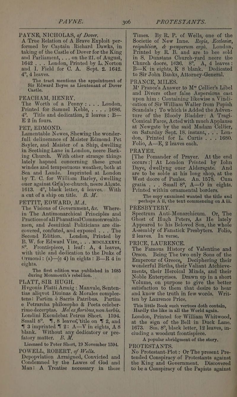 PAYNE. PROTESTANTS. PAYNE, NICHOLAS, of Dover. A True Relation of A Brave Exploit per- formed by Captain Richard Dawks, in taking of the Castle of Dover for the King and Parliament, ... on the 21. of August, 1642 . . . London, Printed by L. Norton and I. Field for C. A. Sept. 2. 1642. 4°, 4 leaves. The tract mentions the appointment of Sir Edward Boyse as Lieutenant of Dover Castle. PEACHAM, HENRY. The Worth of a Penny: ... London, Printed for Samuel Keble, ... . 1686. 4°. Title and dedication, 2 leaves ; B— E 2 in fours. PET, EDMOND. Lamentable Newes, Shewing the wonder- full deliuerance of Maister Edmond Pet Suyler, and Maister of a Ship, dwelling in Seething Lane in London, neere Bark- ing Church. With other strange things lately hapned concerning these great windes and tempestuous weather, both at Sea and Lande. Imprinted at London by T. C. for William Barley, dwelling ouer against Gr[a]ce-church, neere Alvate. 1613. 4°, black letter, 4 leaves. With a cut of a ship on title. B. WM. PETTIT, EDWARD, M.A. The Visions of Government, &amp;c. Where- in The Antimonarchical Principles and Practices of all Phanatical Commonwealth- men, and Jesuitical Politicians are dis- covered, confuted, and exposed . . . The Second Edition. _ London, Printed by B. W. for Edward Vize,. . . MDCLXXXVI. 8°, Frontispiece, 1 leaf: A, 4 leaves, with title and dedication to the Duke of Ormond: (a)—(e 4) in eights : B—R 4 in eights. The first edition was published in 1685 during Monmouth’s rebellion, PLATT, SIR HUGH. Hvgouis Platti Armig : Manvale, Senten- tias aliqvot Diuinas &amp; Morales complee- tens: Partim ¢ Sacris Patribus, Partim e Petrarcha philosopho &amp; Poeta celeber- rimo decerptas. el ew floribus, non herbis, Londini Excudebat Petrus Short. 1594. Small 8°. , 8 leaves; title on J 2, and “| 3 imprinted 4] 2: A—V in eights, A 8 blank. Without any dedicatory or pre- fatory matter. B. I, Licensed to Peter Short, 19 November 1594. POWELL, ROBERT, of Wells. Depopvlation Arraigned, Convicted and Condemned by the Lawes of God and Man: A ‘Treatise necessary in these By R. P. of Wells, one of the Societie of New Inne. Regis, Ecclesia, reipublice, d&amp; pauperum ergd. London, Printed by R. B. and are to bee sold in S. Dunstans Church-yard neere the Church doore, 1636. 8° A, 4 leaves: B—K in eights, K 8 blank. Dedicated to Sir John Banks, Attorney-General. PRANCE, MILES. M: Prance’s Answer to M™ Cellier’s Libel and Divers other false Aspersions cast upon him : Containing likewise a Vindi- cation of Sir William Waller from Popish Scandals; To which is Added the Adven- ture of the Bloody Bladder: A Tragi- Comical Farce, Acted with much Applause at Newgate by the said Madam Cellier, on Saturday Sept. 18. instant,. . . Lon- Times, don, Printed for L. Curtis . . . 1680. Folio, A—E, 2 leaves each. PRAYER. [The Pomander of Prayer. At the end occurs:] At London Printed by Iohn Daye, dwellyng ouer Aldersgate. And are to be solde at his long shop, at the West doore of Paules. An. 1578. Cum gratia . . . Small 8°, A—O in eights. Printed within ornamental borders. The copy examined wanted the title and perhaps A ii, the text commencing on A iii, PRESBYTERY. Spectrum Anti-Monarchicum. Or, The Ghost of Hugh Peters, As He lately Appeared to his Beloved Son, the whole Assembly of Fanatick Presbyters. Folio, 2 leaves. In verse. PRICE, LAURENCE. The Famous History of Valentine and Orson. Being The two only Sons of the Emperour of Greece, Deciphering their wonderful Births, their Valiant Atchieve- ments, their Heroical Minds, and their Noble Enterprises. Drawn up in a short Volume, on purpose to give the better satisfaction to them that desire to hear and know the truth in few words. Writ- ten by Laurence Price. This little Book such vertues doth contain, Hardly the like in all the World again. London, Printed for William Whitwood, at the sign of the Bell in Duck Lane. 1673. Sm. 8°, black letter, 12 leaves, in- cluding a woodcut frontispiece. A popular abridgment of the story. PROTESTANTS. No Protestant-Plot : Or The present Pre- tended Conspiracy of Protestants against the King and Government. Discovered to be a Conspiracy of the Papists against