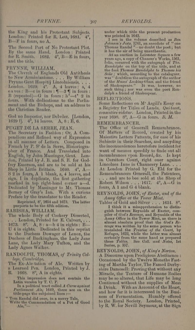 PRYNNE, meee et waace = — the King and his Protestant Subjects, London: Printed for R, Lett, 1681, 4°, B—l in fours, no A, The Second Part of No Protestant Plot, By the same Hand, London: Printed for KX. Smith, 1682, 4°, BI in fours, and the tithe, PRYNNKE, WILLIAM, The Ohvreh of Mnglanda Old Antithesis to New Arminianisme, . .. By William Prynne Gent Howpitij Lincolniensia, .. . London, 1629, 4°. A, 4 leaves: a, 4 onves: Bc in fours : ]—3 4 in fours: It Sa G in fours; h*—t* 2 in fours, With dedications to the Parlia- mont and the Bishops, and an address to the Christian Reader, Cod no Impostor, nor Delvder, [London, 1620 7), 4°, 14 leaves, A, 8; B, 6. PUGET DK LA SERRE, JEAN, The Secretary in Maahion; Or, A. Com- wndious and Refined way of Mxpression hall manner of Letters, Composed in I'roneh by P, S' de la Serre, Historiogra- hg of France, And ‘Translated into Qnglish, by John Mawsinger, Gent, Lon- (lon, Printed by J, B. and 8. B. for God- froy Mmerson, and are to be sold at his aneP in Little Brittain, 1640, 4°, A— S2in fours, A L blant, a, 4 leaves, and sign, Tin duplicate, the first gathering marked in top right-hand corner ad, Dodicated by Massinger to Mr, Thomas Borney of Gray’s Inn, With a curious Preface by the translator to the Reader, Reprinted, 8, 1664 and 1678, The latter purports to be the Afth edition, RABISILA, WILLIAM, The whole Body of Cookery Dissected, ». . London, Printed for BK, Calvert, ... 16738. 8° A, 8: a—b 4in eighta; B— U din cights, Dedicated in this reprint to the Duchess Dowager of Lenox, the Duchess of Buckingham, the Lady Jane Lane, the Lady Mary Cufton, and the Lady Agnes Walker, RANDOLPH, THOMAS, ef Trinity Col- lege, Cambridge. The Hx-Alo-tation of Ale, a Loarned Pen, London, Printed by J, R. 1668 8°, A in cights, This impression does not contain the Datin version by TO, 1 Tn a political tract called A Curse avainst Pariiament Ale, 1019, there are on the titlespage the aubjolnod Hos ps Tom Randal did ones, in a merry Tale, A akbig| Commendation of a Pot of Good Ale, Written by 397 REYNOLDS. under which title the present production win printed in 1642, I seo in the volume described as Ben Johnson's Jcata, 1761, an anecdote of “ one Thomas Randal” —no doubt the poet; but it has the air of being unauthentic, At an auction in Leicester Square a few yours ago, &amp; copy of Chaucer's Worka, 1561, folio, ocourred with the autograph of Tho, Kandolphe on the top of the title, and at the foot Thomas Randolphe to Thomas his Sone ; which, aecording to the cataloguer, wis‘ doubtless the autograph of the author of the Aluses'’ Looking Class, and the friend of Shakespeare,” Lb was, however, no such thing ; nor was even the poet Ran- dolph « friend of Shakespear, REV LEOTLONS, Some Reflections on M' Asgill’s Essay on i Revistry for Tithes of Lands, Qua tacet, consentire videlur, London, Printed in the year 1698, 8°, A—G in fours, B. M. REMEMBRANCER, The Office of Generall Remembrance. Of Matters of Record, created by his Maiesties Letters Pattents, for ease of his Subiects in their Searches, and auoyding the inconueniences heretofore incident for want of meanes speedily to finde out all incumbrances vpon Record, &amp;c, Is kept in Qursitors Court, right ouer against Lincolnes Inne in Ghauncery Lane... . At London Printed by G. Eld for the Kemembrancers Generall, the Patentees, .. +» and are to bee sold at the Shop of Robert Wilson... 1617. 4°, Ad in fours, A 1 and G 4 blank. REYNOLDS, JOFLN, of Zweter, and of the Assy Office at the Tower Mint. Tables of Gold and Silver... 1651, 8°, T think it a misapprehension to distin- guish between Reynolds of Hxeter, com- pilor of God's Revenge, and Reynolds of the Assay Office in the lower Mint, as there is almost wbsolute proof that the God's Re- vengé Was written by the same person who translated the Zreatise of the Court, by Refuges, 1622, while the latter was almost certain? from the same hand ag prepared thease Wables. See Coll. and Notes, 1st Sorios, p. 857. REYNOLDS, JOFLN, of King’s Norton, A. Discourse upon Prodigious Abstinence ; Oceasioned by the 'Twelve Moneths Fast- ing of Martha Taylor, The Famed Derby- shire Damosell; Proving that without any Miracle, the Texture of Humane Bodies may be so altered, that Life may be long Continued without the supplies of Meat &amp; Drink. Withan Account of the Heart, and how far it is interressed in the Busi- ness of Termentation, Humbly offered to the Royal Society, London, Printed, by R. W. tor Nevill Seymour, at the Sign