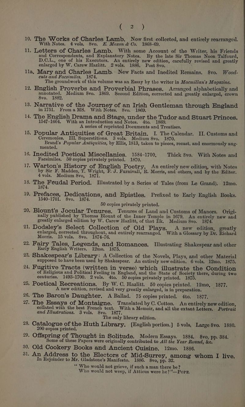 | Ae a, 10. The Works of Charles Lamb. Now first collected, and entirely rearranged. With Notes. 4 vols. .8vo. EH. Moxon &amp; Co. 1868-69. 11. Letters of Charles Lamb. With some Account of the Writer, his Friends and Correspondents, and Explanatory Notes. By the late Sir Thomas Noon Talfourd, D.C.L., one of his Executors. An entirely new edition, carefully revised and greatly enlarged by W. Carew Hazlitt. 2 vols. 1886. Post 8vo. lla, Mary and Charles Lamb. New Facts and Inedited Remains. 8vo. Wood- cuts and Facsimiles. 1874. ha The groundwork of this volume was an Essay by the writer in Macmillan’s Magazine. 12, English Proverbs and Proverbial Phrases. Arranged alphabetically and annotated. Medium 8vo. 1869. Second Edition, corrected and greatly enlarged, crown 8vo. 1882. 13. Narrative of the Journey of an Irish Gentleman through England in 1751. FromaMS. With Notes. S8vo. 1869. 14. The English Drama and Stage, under the Tudor and Stuart Princes. 1547-1664. With an Introduction and Notes. 4to. 1869. A series of reprinted Documents and Treatises. 15. Popular Antiquities of Great Britain. I. The Calendar. II. Customs and Ceremonies. III. Superstitions. 3 vols. Medium 8vo. 1870. Brand's Popular Antiquities, by Ellis, 1813, taken to pieces, recast, and enormously aug- mented. 16. Inedited Poetical Miscellanies. 1584-1700, Thick 8vo. With Notes and Facsimiles. 50 copies privately printed. 1870. Warton’s History of English Poetry. An entirely new edition, with Notes by Sir F. Madden, I’. Wright, F. J. Furnivall, R. Morris, and others, and by the Editor. 4 vols. Medium 8vo, 1871. 18. The Feudal Period. Illustrated by a Series of Tales (from Le Grand). 12mo. 1874. ; — ~I J 19. Prefaces, Dedications, and Epistles, Prefixed to Early English Books. 1540-1701. 8vo. 1874. | 50 copies privately printed. 20. Blount’s Jocular Tenures. Tenures of Land and Customs of Manors. Origi- nally published by Thomas Blount of the Inner Temple in 1679. An entirely new and greatly enlarged edition by W. Carew Hazlitt, of that Ilk. Medium 8vo. 1874. 21. Dodsley’s Select Collection of Old Plays. A new edition, greatly enlarged, corrected throughout, and entirely rearranged. With a Glossary by Dr. Richard Morris. 15 vols. 8vo. 1874-76. 22. Fairy Tales, Legends, and Romances. Tllustrating Shakespear and other Early English Writers. 12mo. 1875. 23. Shakespear’s Library: A Collection of the Novels, Plays, and other Material supposed to have been used by Shakespear. An entirely new edition. 6 vols. 12mo. 1875. 24. Fugitive Tracts (written in verse) which illustrate the Condition of Religious and Political Feeling in England, and the State of Society there, during two centuries. 1493-1700. 2vols. 4to. 50 copies privately printed. 1875. 25. Poetical Recreations. By W. C. Hazlitt. 50 copies printed. 12mo, 1877. A new edition, revised and very greatly enlarged, is in preparation. | 26. The Baron’s Daughter. A Ballad. 75 copies printed. 4to. 1877. 27. The Essays of Montaigne. Translated by C. Cotton. An entirely new edition, collated with the best French text. With a Memoir, and all the extant Letters. Portrait and Illustrations. 3vols. 8vo. 1877. The only library edition. 28. Catalogue of the Huth Library. [English portion.] 5 vols, Large 8vo. 1880. 200 copies printed. 29. Offspring of Thought in Solitude. Modern Essays. 1884, 8vo, pp. 384. Some of these Papers were originally contributed to All the Year Round, &amp;c. 30. Old Cookery Books and Ancient Cuisine. 12mo. 1886. 31. An Address to the Electors of Mid-Surrey, among whom I live. In Rejoinder to Mr. Gladstone’s Manifesto. 1886. 8vo, pp. 32. “Who would not grieve, if such a man there be? Who would not weep, if Atticus were he?’”—Popr.