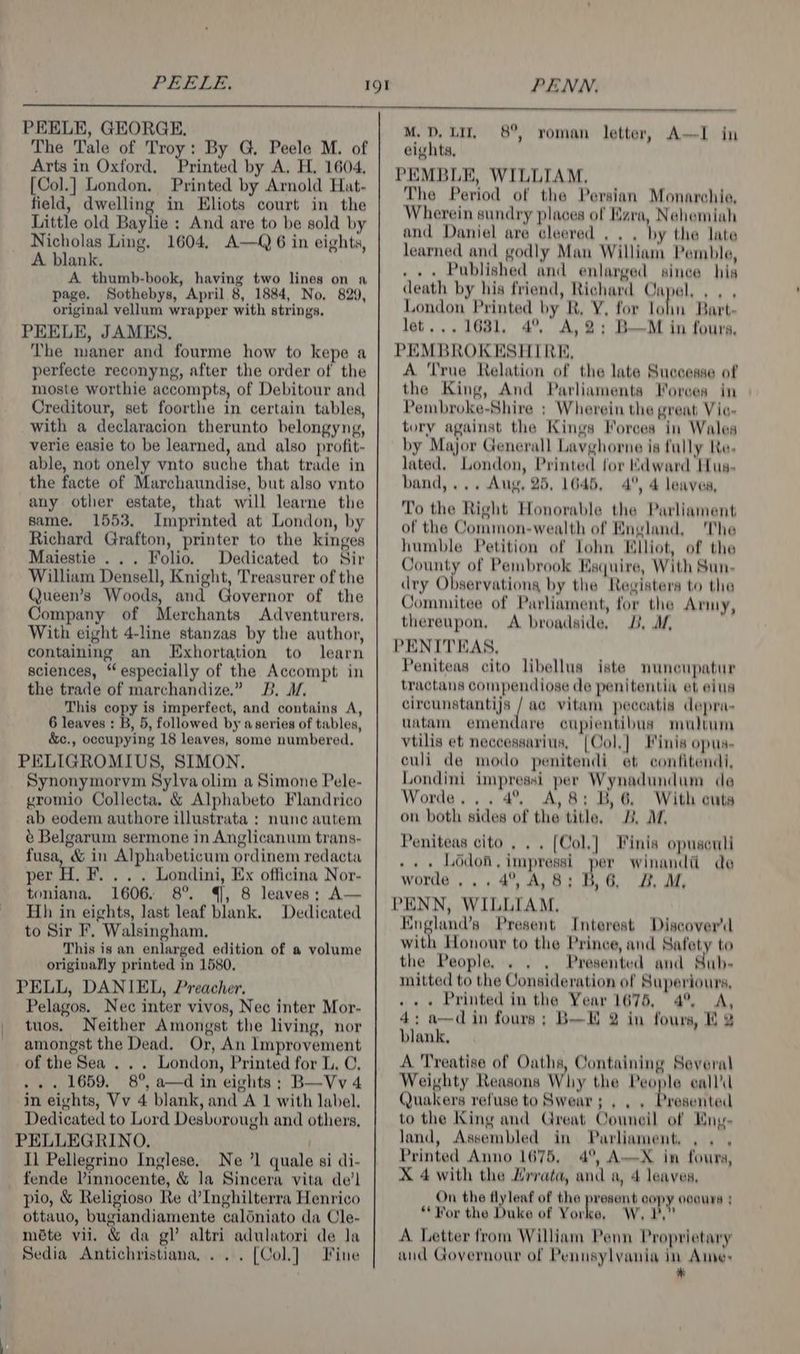 PEELE, GEORGE, The Tale of Troy: By G. Peele M. of Arts in Oxford, Printed by A. H. 1604, [Col.] London. Printed by Arnold Hat- field, dwelling in Eliots court in the Little old Baylie : And are to be sold by Nicholas Ling. 1604, A—Q 6 in eights, A blank. A thumb-book, having two lines on a page. Sothebys, April 8, 1884, No. 829, original vellum wrapper with strings. PEELE, JAMES, The maner and fourme how to kepe a perfecte reconyng, after the order of the moste worthie accompts, of Debitour and Creditour, set foorthe in certain tables, with a declaracion therunto belongyng, verie easie to be learned, and also profit- able, not onely vnto suche that trade in any other estate, that will learne the same. 1553. Imprinted at London, by Richard Grafton, printer to the kinges Maiestie . .. Folio. Dedicated to Sir William Densell, Knight, Treasurer of the Queen’s Woods, and Governor of the Company of Merchants Adventurers, With eight 4-line stanzas by the author, containing an Exhortation to learn sciences, “especially of the Accompt in the trade of marchandize.” B. M. This copy is imperfect, and contains A, 6 leaves : B, 5, followed by aseries of tables, &amp;c., occupying 18 leaves, some numbered. PELIGROMIUS, SIMON. Synonymorvm Sylva olim a Simone Pele- gromio Collecta. &amp; Alphabeto Flandrico ab eodem authore illustrata : nunc autem é Belgarum sermone in Anglicanum trans- fusa, &amp; in Alphabeticum ordinem redacta per mY Londini, Ex officina Nor- toniana. 1606. 8°. 4], 8 leaves; A— Hh in eights, last leaf blank. Dedicated to Sir F. Walsingham. This is an enlarged edition of a volume originally printed in 1580, PELL, DANIEL, Preacher. Pelagos. Nec inter vivos, Nec inter Mor- tuos. Neither Amongst the living, nor amongst the Dead. Or, An Improvement of the Sea . . . London, Printed for L. ©, ... 1659. 8°, a—d in eights ; B—Vv 4 in eights, Vv 4 blank, and A 1 with label. Dedicated to Lord Desborough and others, PELLEGRINO. ) Il Pellegrino Inglese, Ne ’1 quale si di- fende Vinnocente, &amp; la Sincera vita de’l pio, &amp; Religioso Re d’Inghilterra Henrico ottauo, bugiandiamente caldniato da Cle- mate vii. &amp; da gl’ altri adulatori de la Sedia Antichristiana,... [Col] Fine PENN. M. D, LIT. eights, PEMBLE, WILLIAM. The Period of the Persian Monarchie, Wherein sundry places of Ezra, Nehemiah and Daniel are cleered . . . by the late learned and godly Man William Pemble, . . + Published and enlarged since his death by his friend, Richard Capel... . London Printed by R, Y, for lohn Bart let... 1631, 4% A,2; B—M in fours, PEMBROKESHIRE, A True Relation of the late Successe of the King, And Parliaments Forces in Pembroke-Shire ; Wherein the great Vic- tory against the Kings Forces in Wales by Major Generall Lavghorne is fully Re. lated. London, Printed for Kdward Hus- To the Right Honorable the Parliament of the Common-wealth of England, The humble Petition of lohn Elliot, of the County of Pembrook Esquire, With Sun- dry Observations by the Registers to the Jommitee of Parliament, for the Army, thereupon, A broadside, 2B, Af, PENITEAS, Peniteas cito libellus iste muncupatur tractans compendiose de penitentia et eius circunstantijs / ac vitam peceatis depra- uatam emendare cupientibus multum vtilis et neccessarius, [Col.] Finis opus- culi de modo penitendi et confitendi, Londini impressi per Wynadundam de Worde... 4°. A, 8: B,6, With cuts on both sides of the title. 2, Af, Peniteas cito , . . (Col.] Finis opuseuti . Lodoi, impressi per winandi de worde ,., 4°, A, 8; i 6G, 2. M, PENN, WILLIAM, Kngland’s Present Interest Discover’d with Honour to the Prince, and Safety to the People. . . . Presented and Sub- mitted to the Consideration of Superiours, .. « Printed in the Year 1675, 4° A, 4; a—d in fours; B—E 2 in fours, Eg blank, A Treatise of Oaths, Containing Several Weighty Reasons Why the People calla Quakers refuse to Swear; , . . Presented to the King and Great Council of Eny- land, Assembled in Parliament, . . , Printed Anno 1675, 4°, A—X in fours, X 4 with the Hrrata, and a, 4 leaves, On the flyleaf of the present copy ocours “Wor the Duke of Yorke, W, P,” A Letter from William Penn Proprietary aud Governour of Pennsylvania in Ane: A 8°, roman letter, AI in