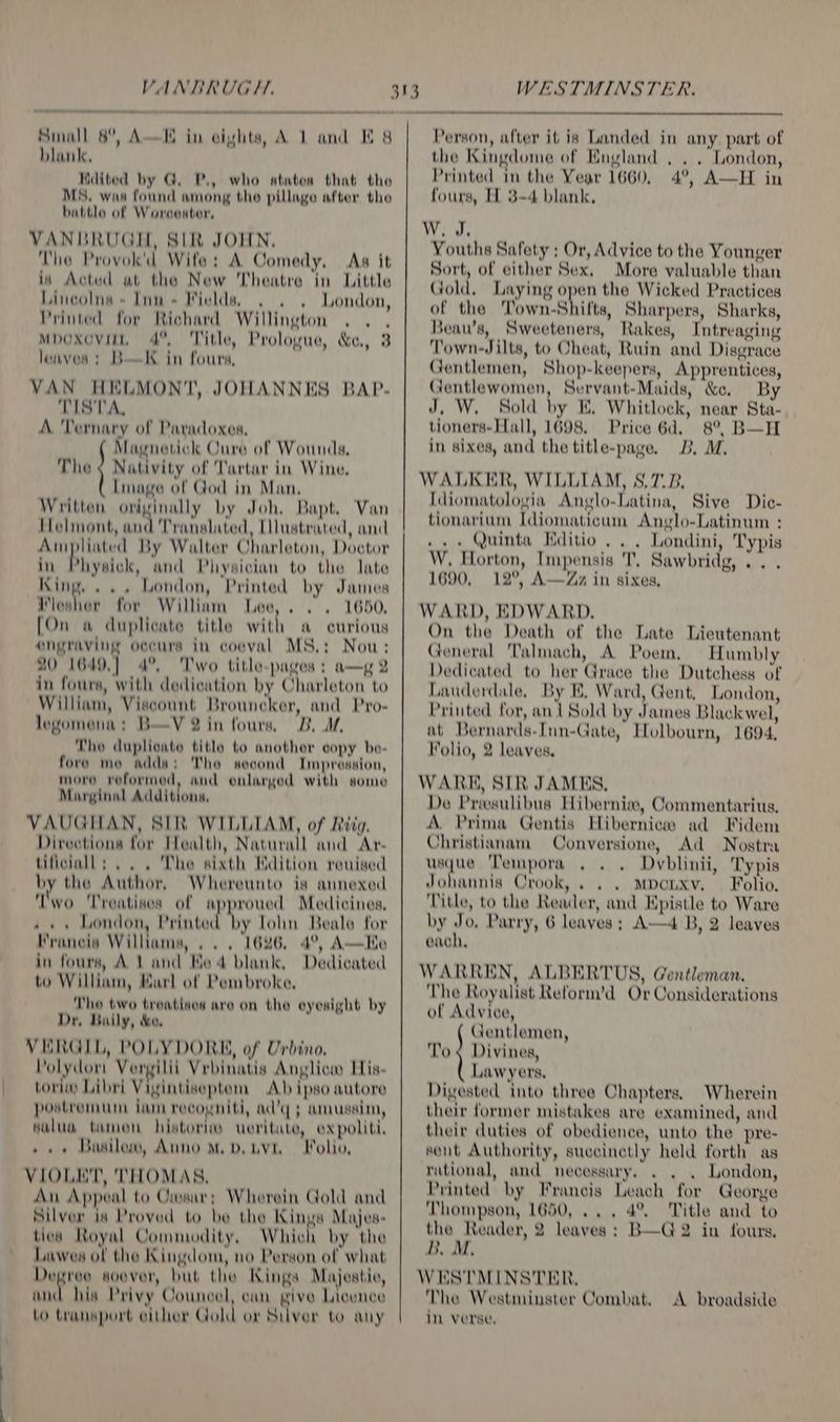 Small 8°, A—I blank. Ndited by G. P., who ataton that the MS, was found among tho pillage after the battle of Worcouter, VANBRUGH, SIR JOHN, The Provok’d Wife: A Comedy. As it in Actud at the New Theatre in Little Lincolns = Inn + Wields, London, Printed for Richard Willington . . . MpOxovilt, 4°, Title, Prologue, &amp;, 3 loaves; BK in fours, VAN HELMONT, JOHANNES BAP- TISTA, A. 'Ternary of Paradoxes, Magnetick Cure of Wounds, The ¢ Nativity of Tartar in Wine. Lmage of God in Man, Written orivinally by Joh, Bapt. Van Helmont, Hi Translated, Llustrated, and Aimpliated By Walter Charleton, Doctor in Physick, and Physician to the late King. ... London, Printed by James Fesher for William Lee,. . . 1650, [On a duplicate title with a curious engraving oecurs in coeval MS.: Nou; 20 1649.] 4°, Two title-pages ; a—g 2 in fours, with dedication by Charleton to William, Viscount Brouncker, and Pro- legomena: B—V 2 in fours, B. A, Tho duplicate title to anothor copy bo- fore mo adda; Tho second Impression, more voformed, and enlarged with some Marginal Additions, VAUGHAN, SIR WILLIAM, of Riig, Direetiona for Health, Naturall and Ar- tiflciall: .. . The sixth Ndition reuised by the Author, Whereunto is annexed Two ‘Treatises of approued Medicines, » «+ London Printod ve lohn Beale for Francis Williams, ... 1626, 4°, A—Ke in fours, At and Be 4 blank, Dedicated to William, Karl of Pembroke, The two troatives are on the eyesight by Dr, Baily, &amp;e. VERGIL, POLYDORE, of Urbino. Polydor Vergilii Vrbinatis Anglicw His- tori) Libri Vigintiseptom Ab ipso autore postremum iam reeouniti, ad’q ; amussin, salud tamon histori ueritate, expoliti, »» + Basilew, Anno M.D. ivi. Folio, VIOLET, 'THOMAS, An Appeal to Crosar; Wherein Gold and Silver is Proved to be the Kinus Majes- ties Royal Commodity, Which by the Lawes of the Kingdom, no Person of what Degree soever, but the Kings Majestic, ad his Privy Councel, can give Licence Lo transport either Gold or Silver to any 4 { in eivhts, A 1 and E 8 WESTMINSTER. Person, after it is Landed in any. part of the Kingdome of England , . . London, Printed in the Year 1660, 4°, A—H in fours, H 3-4 blank, W. J, Youths Safety ; Or, Advice to the Younger Sort, of either Sex. More valuable than Gold, Laying open the Wicked Practices of the Town-Shitts, Sharpers, Sharks, Beau’s, Sweeteners, Rakes, Intreaging Town-Jilts, to Cheat, Ruin and Disgrace Gentlemen, Shop-keepers, Apprentices, Gentlewomen, Servant-Maids, &amp;e. By J, W, Sold by E, Whitlock, near Sta- tioners-Hall, 1698. Price 6d, 8°, B—H in sixes, and the title-page. 3B. M, WALKER, WILLIAM, S,7.B. [diomatologia Anglo-Latina, Sive Die- tionarium Idiomaticum Anglo-Latinum : .. « Quinta Kditio ... Londini, Typis W. Horton, Impensis T, Sawbridg, .. . 1690, 12°, A—Zz in sixes, WARD, EDWARD. On the Death of the Late Lieutenant General Talmach, A Poem, Humbly Dedicated to her Grace the Dutchess of Lauderdale, By KE. Ward, Gent, London, Printed for, ant Sold by James Blackwel, at Bernards-Inn-Gate, Holbourn, 1694, Folio, 2 leaves, WARK, SIR JAMES, De Priesulibus Hibernia, Commentarius, A. Prima Gentis Hibernices ad Fidem Christianam Conversione, Ad Nostra a8 Tempora , Dvblinii, Typis Johannis Crook, . . . Mponxv. Folio. Title, to the Reader, and Epistle to Ware by Jo, Parry, 6 leaves ; A—4 B, 2 leaves each, WARREN, ALBERTUS, Gentleman, The Royalist Reform’d Or Considerations of Advice, Gentlemen, To ¢ Divines, Lawyers, Digested into three Chapters, Wherein their former mistakes are examined, and their duties of obedience, unto the pre- sent Authority, suecinetly held forth as rational, and necessary, . London, Printed by Francis Leach for George Thompson, 1650, ... 4°. Title and to the Reader, 2 leaves ; B—G2 in fours, B. M. WESTMINSTER, The Westminster Combat. in verse, A broadside