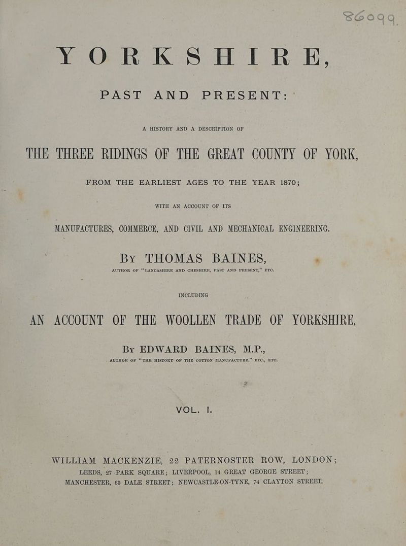 YORKSHIRE, PAST AND PRESENT: ° A HISTORY AND A DESCRIPTION OF THE THREE RIDINGS OF THE GREAT COUNTY OF YORK, FROM THE EARLIEST AGES TO THE YEAR 1870; WITH AN ACCOUNT OF ITS MANUFACTURES, COMMERCE, AND CIVIL AND MECHANICAL ENGINEERING. by THOMAS BAINES, i AUTHOR OF ‘LANCASHIRE AND CHESHIRE, PAST AND PRESENT,” ETC. INCLUDING AN ACCOUNT OF THE WOOLLEN TRADE OF YORKSHIRE, By EDWARD BAINES, M.P., AUTHOR OF THE HISTORY OF THE COTTON MANUFACTURE, ETC., ETC. VOL, T WILLIAM MAOKENZIE, 22 PATERNOSTER ROW, LONDON; LEEDS, 27 PARK SQUARE; LIVERPOOL, 14 GREAT GEORGE STREET; MANCHESTER, 65 DALE STREET; NEWCASTLE-ON-TYNE, 74 CLAYTON STREET.