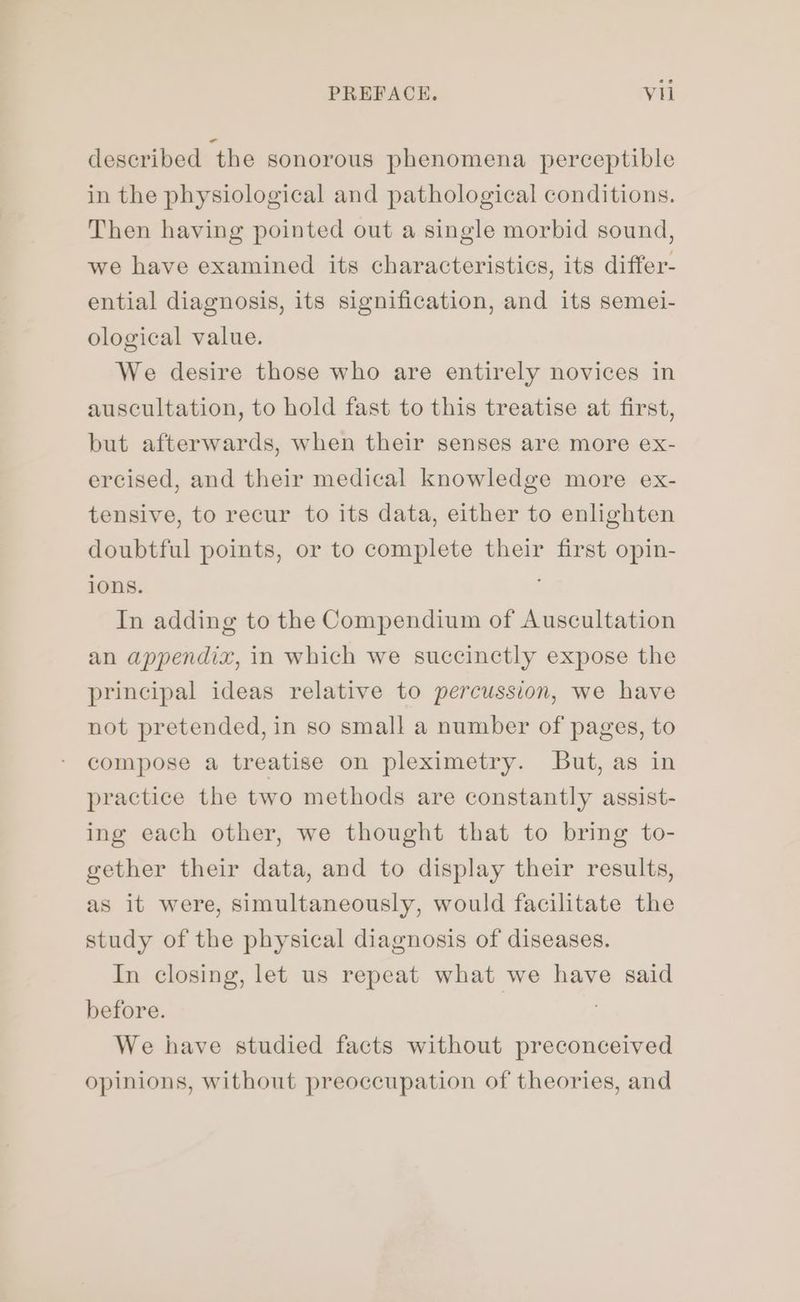 described the sonorous phenomena perceptible in the physiological and pathological conditions. Then having pointed out a single morbid sound, we have examined its characteristics, its differ- ential diagnosis, its signification, and its semei- ological value. We desire those who are entirely novices in auscultation, to hold fast to this treatise at first, but afterwards, when their senses are more ex- ercised, and their medical knowledge more ex- tensive, to recur to its data, either to enlighten doubtful points, or to complete their first opin- ions. In adding to the Compendium of Auscultation an appendix, in which we succinctly expose the principal ideas relative to percussion, we have not pretended, in so small a number of pages, to compose a treatise on pleximetry. But, as in practice the two methods are constantly assist- ing each other, we thought that to bring to- gether their data, and to display their results, as it were, simultaneously, would facilitate the study of the physical diagnosis of diseases. In closing, let us repeat what we have said before. We have studied facts without preconceived opinions, without preoccupation of theories, and