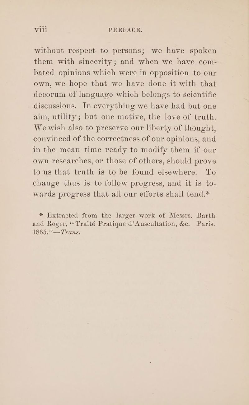 without respect to persons; we have spoken them with sincerity; and when we have com- bated opinions which were in opposition to our own, we hope that we have done it with that decorum of language which belongs to scientific discussions. In everything we have had but one aim, utility; but one motive, the love of truth. We wish also to preserve our liberty of thought, convinced of the correctness of our opinions, and in the mean time ready to modify them if our own researches, or those of others, should prove to us that truth is to be found elsewhere. To change thus is to follow progress, and it is to- wards progress that all our efforts shall tend.* * Extracted from the larger work of Messrs. Barth and Roger, ‘‘ Traité Pratique d’Auscultation, &amp;c. Paris. 1865.”’— Trans.