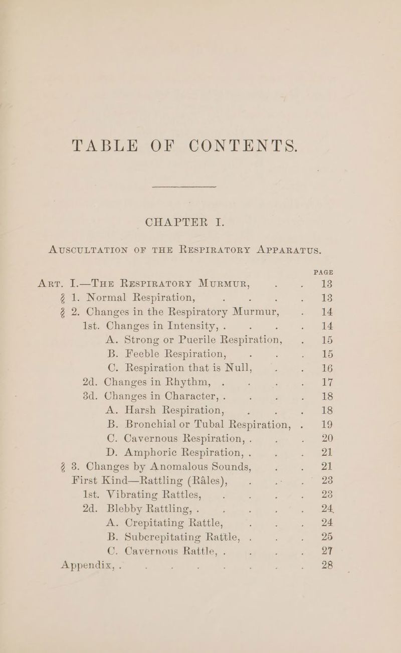 CHAPTER I. ArT. ].—THE RESPIRATORY MURMUR, g 1. Normal Respiration, 2 2. Changes in the Respiratory — Ist. Changes in Intensity, . : A. Strong or Puerile Respiration, B. Feeble Respiration, C. Respiration that is Null, 2d. Changes in Rhythm, 3d. Changes in Character, . A. Harsh Respiration, B. Bronchial or Tubal Resginxion, C. Cavernous Respiration, . D. Amphoric Respiration, . 2 3. Changes by Anomalous Sounds, First Kind—Rattling (Rales), Ist. Vibrating Rattles, 2d. Blebby Rattling, . A. Crepitating Rattle, Bb. Suberepitating Rattle, C. Cavernous Rattle, Appendix, .