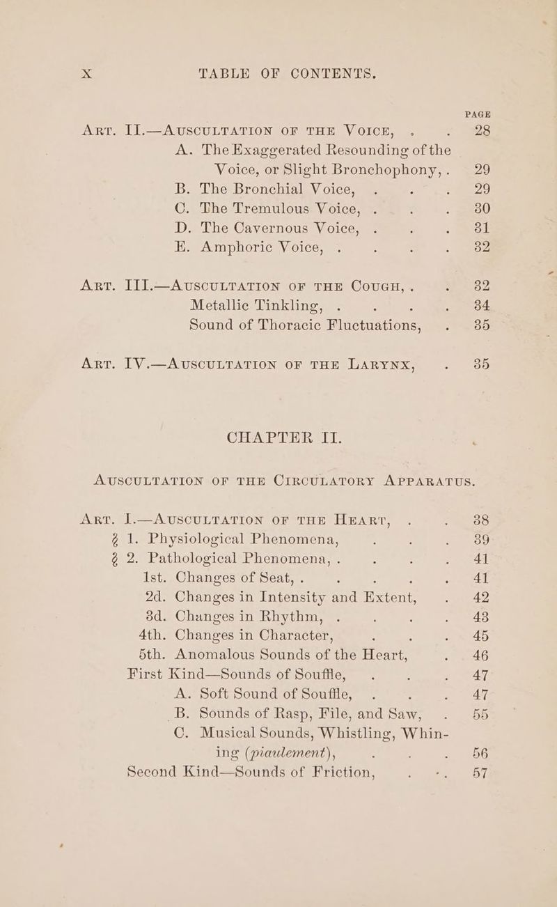PAGE ART. II.—AUSCULTATION OF THE VOICE, . - 328 A. The Exaggerated Resounding of the Voice, or Slight Bronchophony,. 29 B. The Bronchial Voice, . ; e748, C. The Tremulous Voice, . : , geme0 D. The Cavernous Voice, . : : ee EK. Amphoric Voice, . : : ; oe ART. III.—AUSCULTATION OF THE COUGH, . aby Metallic Tinkling, . : «ea: Sound of Thoracic Hunetasaore Bie 215) Art. [V.—AUSCULTATION OF THE LARYNX, ees 13) CHAPTER IT. AUSCULTATION OF THE CIRCULATORY APPARATUS. ART. J.—AUSCULTATION OF THE HEART, . OG @ 1. Physiological Phenomena, 3 ; ae ¢@ 2. Pathological Phenomena, . : : ae al Ist. Changes of Seat, : 1 ae 2d. Changes in rate and Retent a 3d. Changes in Rhythm, . : ‘ . 48 4th. Changes in Character, : : 2 S40 5th. Anomalous Sounds of the Heart, 2 4G First Kind—Sounds of Souffle, . . . AT A. Soft Sound of Souffle, . * a ae _B. Sounds of Rasp, File,and Saw, . 55 C. Musical Sounds, Whistling, Whin- ing (piaulement), : ; 2 4kOG Second Kind—Sounds of Friction, abe.