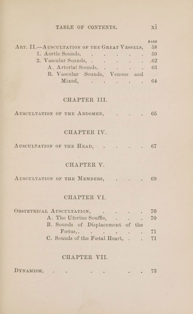 PAGE ART. IJ.—AUSCULTATION OF THEGREAT VESSELS, 58 1. Aortic Sounds, : : ‘ ; Bo 2. Vascular Sounds, . : : : - 962 A. Arterial Sounds, . : : . 63 B. Vascular Sounds, Venous and Mixed, : : : ; . 64 CHAPTER III. AUSCULTATION OF THE ABDOMEN, ‘ : s , 65 CHAPTER IY. AUSCULTATION OF THE HEAD, : ; : - OF CHAPTER V. AUSCULTATION OF THE MEMBERS, d ; / 169 CHAPTER VI. OBSTETRICAL AUSCULTATION, ‘ ; , ~« 40 A. The Uterine Souffle, . 70 B. Sounds of Displacement of te Fetus, . : : oe hE C. Sounds of the Fetal Hoar ; (ORE CHAPTER VII. DYNAMISM, . : : . : ae