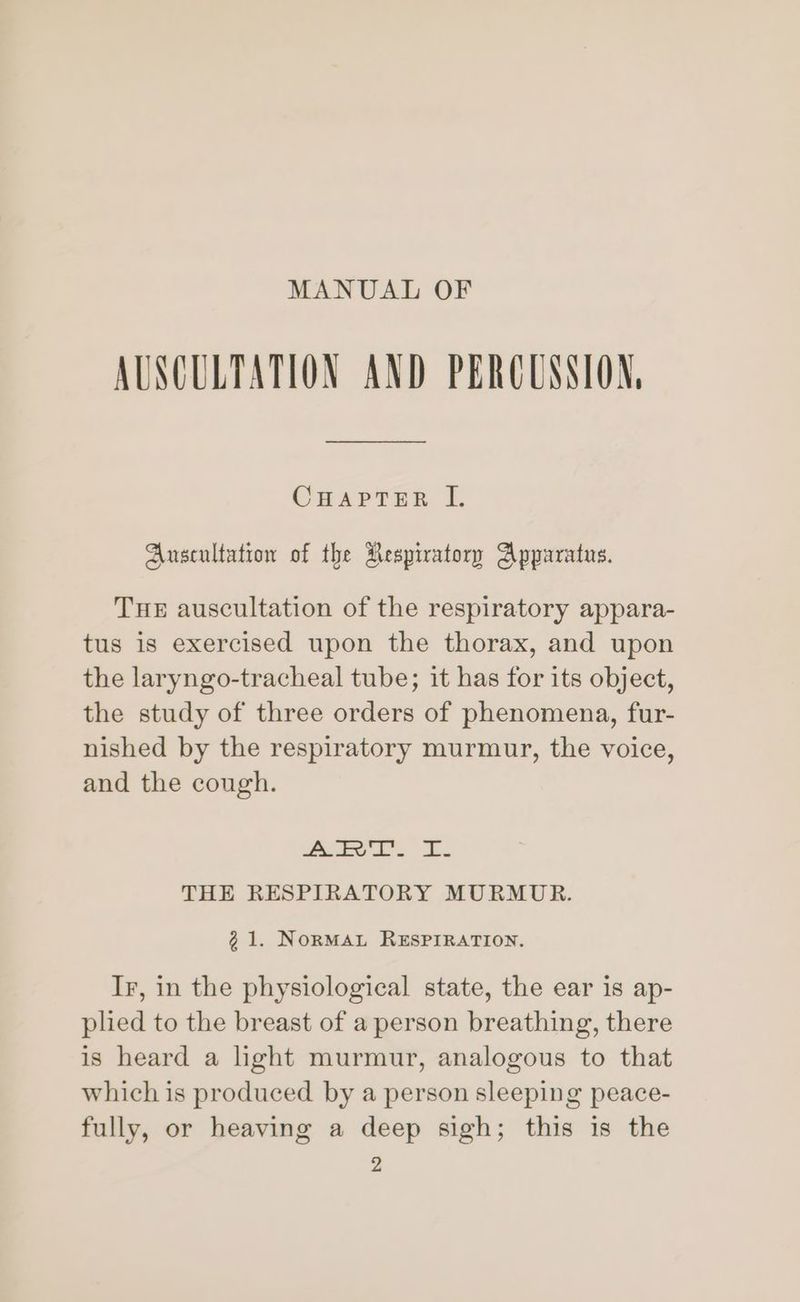 MANUAL OF AUSCULTATION AND PERCUSSION, CHAPTER I. Auscultation of the Respiratory Apparatus. THE auscultation of the respiratory appara- tus is exercised upon the thorax, and upon the laryngo-tracheal tube; it has for its object, the study of three orders of phenomena, fur- nished by the respiratory murmur, the voice, and the cough. Are bs. Es THE RESPIRATORY MURMUR. 21. NorMAL RESPIRATION. Ir, in the physiological state, the ear is ap- pled to the breast of a person breathing, there is heard a hght murmur, analogous to that which is produced by a person sleeping peace- fully, or heaving a deep sigh; this is the