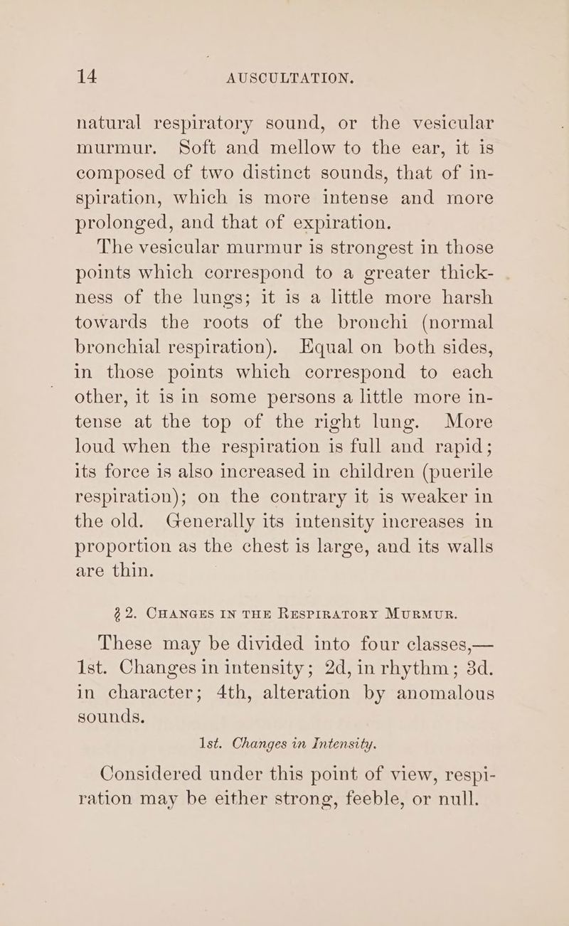 natural respiratory sound, or the vesicular murmur. Soft and mellow to the ear, it is composed of two distinct sounds, that of in- spiration, which is more intense and more prolonged, and that of expiration. The vesicular murmur is strongest in those points which correspond to a greater thick- ness of the lungs; it is a little more harsh towards the roots of the bronchi (normal bronchial respiration). Equal on both sides, in those points which correspond to each other, it is in some persons a little more in- tense at the top of the right lung. More loud when the respiration is full and rapid; its force 1s also increased in children (puerile respiration); on the contrary it is weaker in the old. Generally its intensity increases in proportion as the chest is large, and its walls are thin. ¢2. CHANGES IN THE RESPIRATORY MURMUR. These may be divided into four classes,— Ist. Changes in intensity; 2d, in rhythm; 3d. in character; 4th, alteration by anomalous sounds. 1st. Changes in Intensity. Considered under this point of view, respi- ration may be either strong, feeble, or null.
