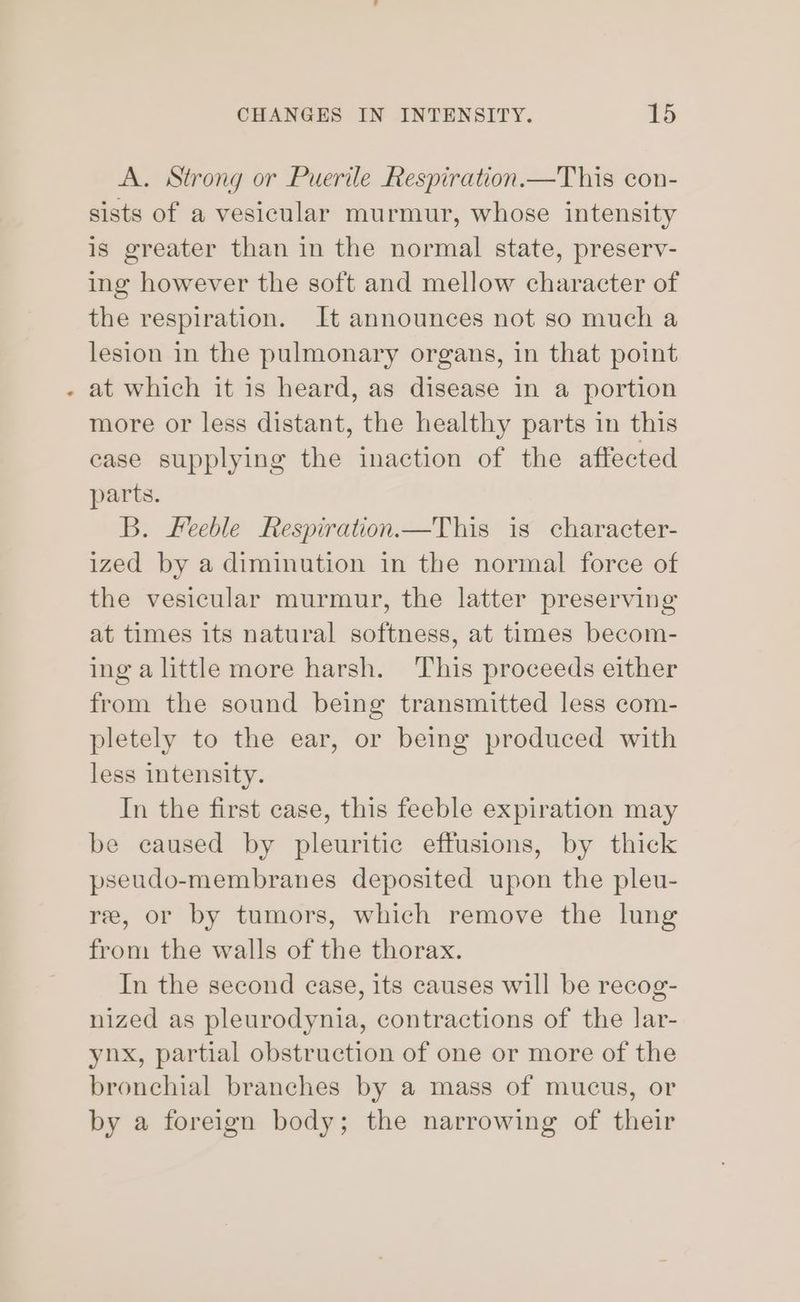 4 A. Strong or Puerile Respiration.—This con- sists of a vesicular murmur, whose intensity is greater than in the normal state, preserv- ing however the soft and mellow character of the respiration. It announces not so much a lesion in the pulmonary organs, in that point at which it is heard, as disease in a portion more or less distant, the healthy parts in this case supplying the inaction of the affected parts. B. Feeble Respiration.—This is character- ized by a diminution in the normal force of the vesicular murmur, the latter preserving at times its natural softness, at times becom- ing alittle more harsh. This proceeds either from the sound being transmitted less com- pletely to the ear, or being produced with less intensity. In the first case, this feeble expiration may be caused by pleuritic effusions, by thick pseudo-membranes deposited upon the pleu- ree, or by tumors, which remove the lung from the walls of the thorax. In the second case, its causes will be recog- nized as pleurodynia, contractions of the lar- ynx, partial obstruction of one or more of the bronchial branches by a mass of mucus, or by a foreign body; the narrowing of their
