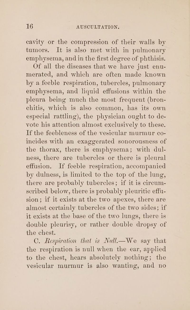 cavity or the compression of their walls by tumors. It is also met with in pulmonary emphysema, and in the first degree of phthisis. Of all the diseases that we have just enu- merated, and which are often made known by a feeble respiration, tubercles, pulmonary emphysema, and liquid effusions within the pleura being much the most frequent (bron- chitis, which is also common, has its own especial rattling), the physician ought to de- vote his attention almost exclusively to these. If the feebleness of the vesicular murmur co- incides with an exaggerated sonorousness of the thorax, there is emphysema; with dul- ness, there are tubercles or there is pleural effusion. If feeble respiration, accompanied by dulness, is limited to the top of the lung, there are probably tubercles; if it is circum- scribed below, there is probably pleuritic eftu- sion; if it exists at the two apexes, there are almost certainly tubercles of the two sides; if it exists at the base of the two lungs, there is double pleurisy, or rather double dropsy of the chest. C. Respiration that is Null—We say that the respiration is null when the ear, applied to the chest, hears absolutely nothing; the vesicular murmur is also wanting, and no
