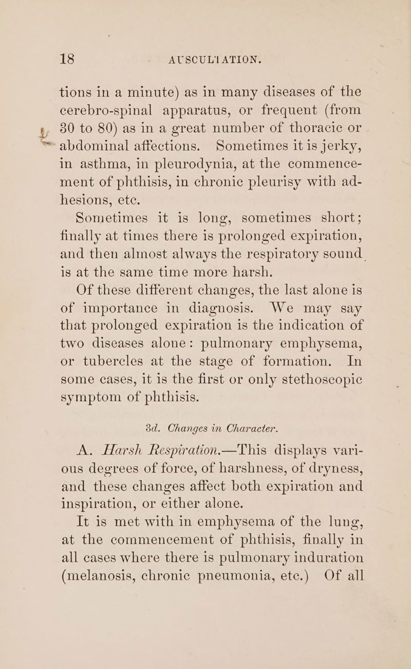 tions in a minute) as in many diseases of the cerebro-spinal apparatus, or frequent (from 30 to 80) as in a great number of thoracic or in asthma, in pleurodynia, at the commence- ment of phthisis, in chronic pleurisy with ad- hesions, ete. Sometimes it is long, sometimes short; finally at times there is prolonged expiration, and then almost always the respiratory sound. is at the same time more harsh. Of these different changes, the last alone is of importance in diagnosis. We may say that prolonged expiration is the indication of two diseases alone: pulmonary emphysema, or tubercles at the stage of formation. In some cases, it is the first or only stethoscopic symptom of phthisis. 38d. Changes in Character. A. Harsh Respiration.—This displays vari- ous degrees of force, of harshness, of dryness, and these changes affect both expiration and inspiration, or either alone. It is met with in emphysema of the lung, at the commencement of phthisis, finally in all cases where there is pulmonary induration (melanosis, chronic pneumonia, etc.) Of all