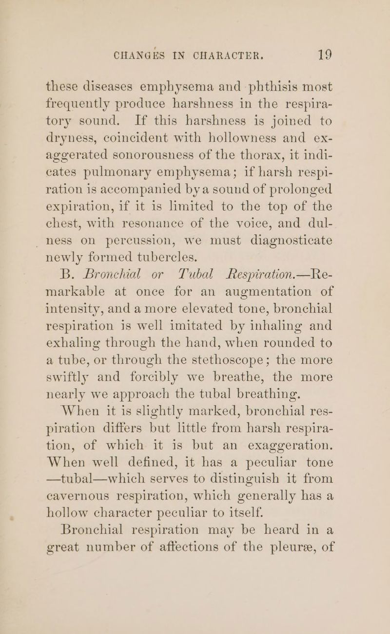 these diseases emphysema and -phthisis most frequently produce harshness in the respira- tory sound. If this harshness is joined to dryness, coincident with hollowness and ex- ageerated sonorousness of the thorax, it indi- cates pulmonary emphysema; if harsh respi- ration is accompanied bya sound of prolonged expiration, if it is limited to the top of the chest, with resonance of the voice, and dul- ness on percussion, we must diagnosticate newly formed tubercles. B. Bronchial or Tubal Respiration.—Re- markable at once for an augmentation of intensity, and amore elevated tone, bronchial respiration is well imitated by inhaling and exhaling through the hand, when rounded to a tube, or through the stethoscope; the more swiftly and forcibly we breathe, the more nearly we approach the tubal breathing. When it is slightly marked, bronchial res- piration differs but little from harsh respira- tion, of which it is but an exaggeration. When well defined, it has a peculiar tone —tubal—which serves to distinguish it from cavernous respiration, which generally has a hollow character peculiar to itself. Bronchial respiration may be heard in a great number of affections of the pleure, of