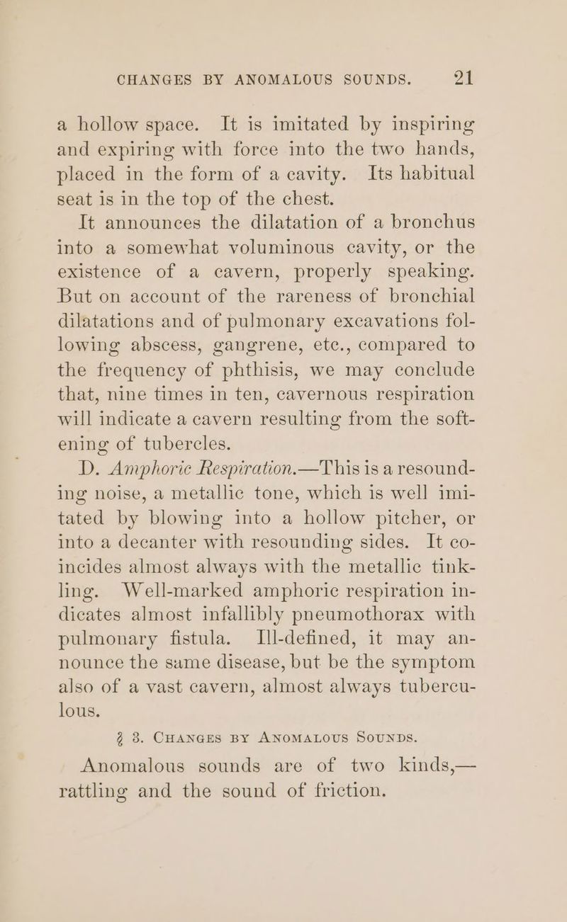 CHANGES BY ANOMALOUS SOUNDS. ot a hollow space. It is imitated by inspiring and expiring with force into the two hands, placed in the form of a cavity. Its habitual seat is in the top of the chest. It announces the dilatation of a bronchus into a somewhat voluminous cavity, or the existence of a cavern, properly speaking. But on account of the rareness of bronchial dilatations and of pulmonary excavations fol- lowing abscess, gangrene, ete., compared to the frequency of phthisis, we may conclude that, nine times in ten, cavernous respiration will indicate a cavern resulting from the soft- ening of tubercles. D. Amphoric Respiration.—This is a resound- ing noise, a metallic tone, which is well imi- tated by blowing into a hollow pitcher, or into a decanter with resounding sides. It co- incides almost always with the metallic tink- ling. Well-marked amphoric respiration in- dicates almost infallibly pneumothorax with pulmonary fistula. Ill-defined, it may an- nounce the same disease, but be the symptom also of a vast cavern, almost always tubercu- lous. @ 3. CHANGES BY ANOMALOUS SOUNDS. Anomalous sounds are of two kinds,— rattling and the sound of friction.