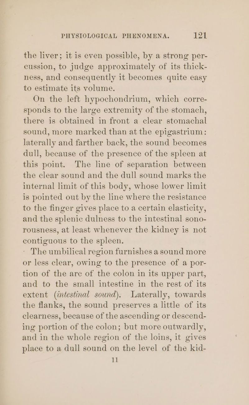 the liver; it is even possible, by a strong per- cussion, to judge approximately of its thick- ness, and consequently it becomes quite easy to estimate its volume. On the left hypochondrium, which corre- sponds to the large extremity of the stomach, there is obtained in front a clear stomachal sound, more marked than at the epigastrium: laterally and farther back, the sound becomes dull, because of the presence of the spleen at this point. The line of separation between the clear sound and the dull sound marks the internal limit of this body, whose lower limit is pointed out by the line where the resistance to the finger gives place to a certain elasticity, and the splenic dulness to the intestinal sono- rousness, at least whenever the kidney is not contiguous to the spleen. - The umbilical region furnishes a sound more or less clear, owing to the presence of a por- tion of the are of the colon in its upper part, and to the small intestine in the rest of its extent (intestinal sound). Laterally, towards the flanks, the sound preserves a little of its clearness, because of the ascending or descend- ing portion of the colon; but more outwardly, and in the whole region of the loins, it gives place to a dull sound on the level of the kid- 11