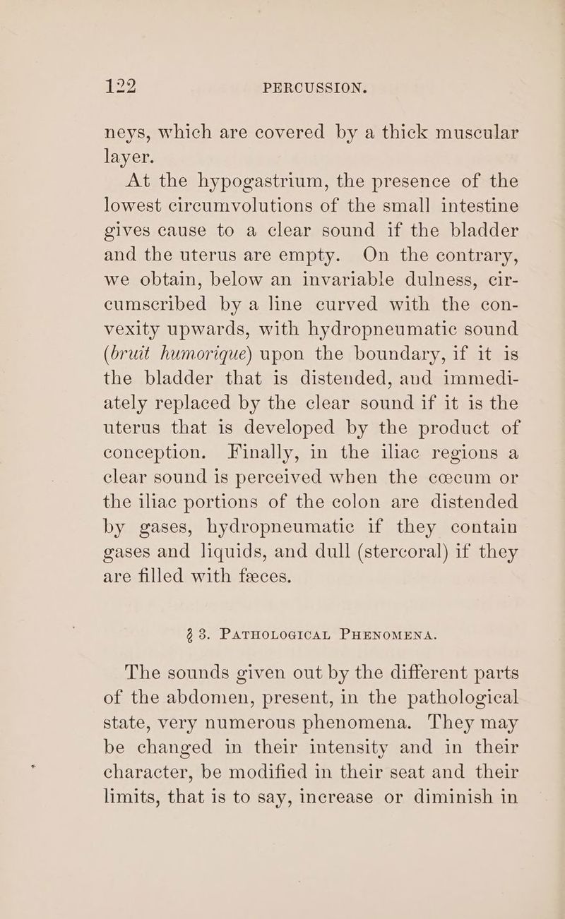neys, which are covered by a thick muscular layer. At the hypogastrium, the presence of the lowest circumvolutions of the small intestine gives cause to a clear sound if the bladder and the uterus are empty. On the contrary, we obtain, below an invariable dulness, cir- cumscribed by a line curved with the con- vexity upwards, with hydropneumatic sound (bruit humorique) upon the boundary, if it is the bladder that is distended, and immedi- ately replaced by the clear sound if it is the uterus that is developed by the product of conception. Finally, in the iliac regions a clear sound is perceived when the ccecum or the iliac portions of the colon are distended by gases, hydropneumatie if they contain gases and liquids, and dull (stercoral) if they are filled with feces. 33. PATHOLOGICAL PHENOMENA. The sounds given out by the different parts of the abdomen, present, in the pathological state, very numerous phenomena. They may be changed in their intensity and in their character, be modified in their seat and their limits, that is to say, increase or diminish in