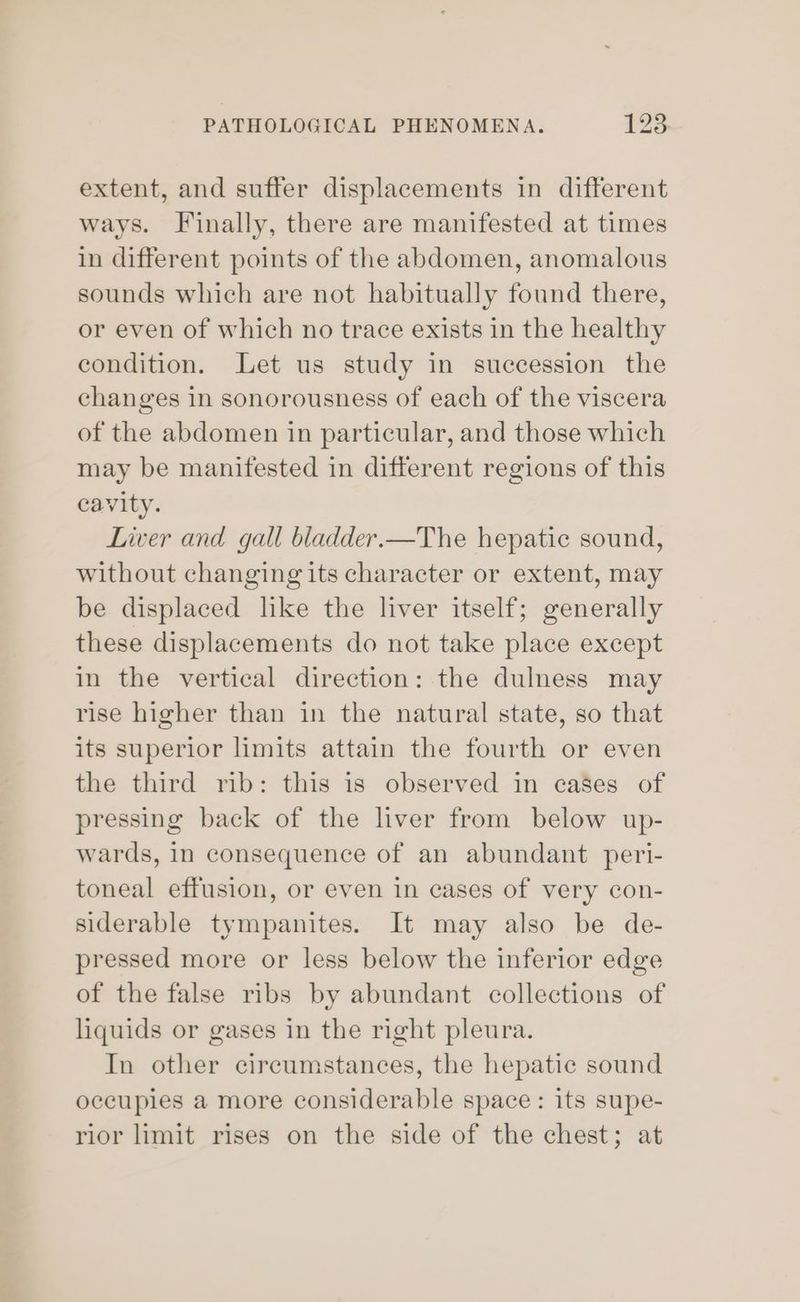 extent, and suffer displacements in different ways. Finally, there are manifested at times in different points of the abdomen, anomalous sounds which are not habitually found there, or even of which no trace exists in the healthy condition. Let us study in succession the changes in sonorousness of each of the viscera of the abdomen in particular, and those which may be manifested in different regions of this cavity. Liver and gall bladder.—The hepatic sound, without changing its character or extent, may be displaced like the liver itself; generally these displacements do not take place except in the vertical direction: the dulness may rise higher than in the natural state, so that its superior limits attain the fourth or even the third rib: this is observed in cases of pressing back of the liver from below up- wards, In consequence of an abundant peri- toneal effusion, or even in cases of very con- siderable tympanites. It may also be de- pressed more or less below the inferior edge of the false ribs by abundant collections of liquids or gases in the right pleura. In other circumstances, the hepatic sound occupies a more considerable space: its supe- rior limit rises on the side of the chest; at