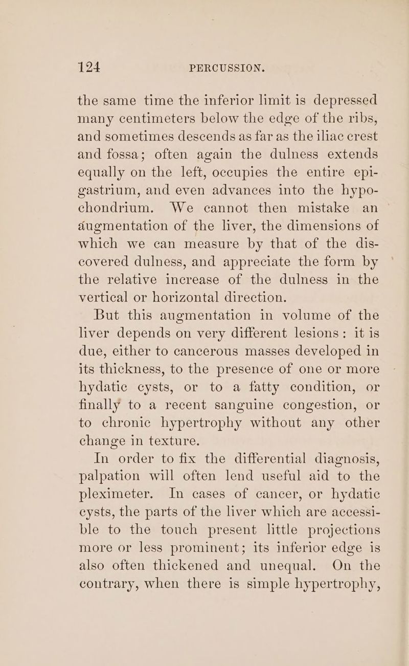 the same time the inferior limit is depressed many centimeters below the edge of the ribs, and sometimes descends as far as the iliac crest and fossa; often again the dulness extends equally on the left, occupies the entire epi- gastrium, and even advances into the hypo- chondrium. We cannot then mistake an augmentation of the liver, the dimensions of which we can measure by that of the dis- covered dulness, and appreciate the form by the relative increase of the dulness in the vertical or horizontal direction. But this augmentation in volume of the liver depends on very different lesions: it is due, either to cancerous masses developed in its thickness, to the presence of one or more hydatic cysts, or to a fatty condition, or finally to a recent sanguine congestion, or to chronic hypertrophy without any other change in texture. In order to fix the differential diagnosis, palpation will often lend useful aid to the pleximeter. In cases of cancer, or hydatic cysts, the parts of the liver which are accessi- ble to the touch present little projections more or less prominent; its inferior edge is also often thickened and unequal. On the contrary, When there is simple hypertrophy,