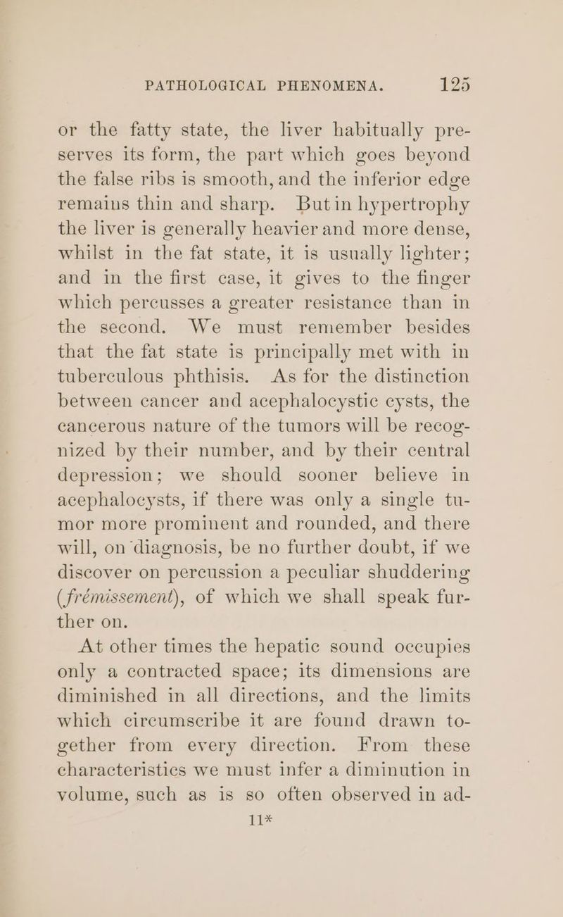 or the fatty state, the liver habitually pre- serves its form, the part which goes beyond the false ribs is smooth, and the inferior edge remaius thin and sharp. Butin hypertrophy the liver is generally heavier and more dense, whilst in the fat state, it is usually lighter; and in the first case, it gives to the finger which percusses a greater resistance than in the second. We must remember besides that the fat state is principally met with in tuberculous phthisis. As for the distinction between cancer and acephalocystic cysts, the cancerous nature of the tumors will be recog- nized by their number, and by their central depression; we should sooner believe in acephalocysts, if there was only a single tu- mor more prominent and rounded, and there will, on diagnosis, be no further doubt, if we discover on percussion a peculiar shuddering (frémissement), of which we shall speak fur- ther on. At other times the hepatic sound occupies only a contracted space; its dimensions are diminished in all directions, and the limits which circumscribe it are found drawn to- gether from every direction. From these characteristics we must infer a diminution in volume, such as is so often observed in ad- 11*