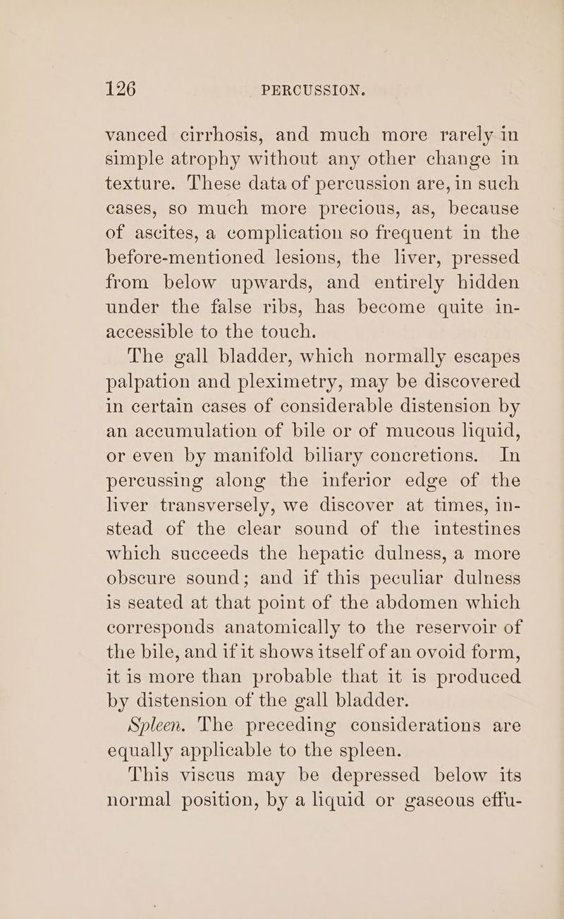 vanced cirrhosis, and much more rarely in simple atrophy without any other change in texture. These data of percussion are, in such cases, so much more precious, as, because of ascites, a complication so frequent in the before-mentioned lesions, the liver, pressed from below upwards, and entirely hidden under the false ribs, has become quite in- accessible to the touch. The gall bladder, which normally escapes palpation and pleximetry, may be discovered in certain cases of considerable distension by an accumulation of bile or of mucous liquid, or even by manifold biliary concretions. In pereussing along the inferior edge of the liver transversely, we discover at times, in- stead of the clear sound of the intestines which succeeds the hepatic dulness, a more obscure sound; and if this peculiar dulness is seated at that point of the abdomen which corresponds anatomically to the reservoir of the bile, and if it shows itself of an ovoid form, it is more than probable that it is produced by distension of the gall bladder. Spleen. The preceding considerations are equally applicable to the spleen. This viscus may be depressed below its normal position, by a liquid or gaseous effu-