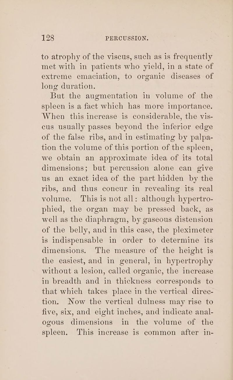 to atrophy of the viscus, such as is frequently met with in patients who yield, in a state of extreme emaciation, to organic diseases of long duration. But the augmentation in volume of the spleen is a fact which has more importance. When this increase is considerable, the vis- cus usually passes beyond the inferior edge of the false ribs, and in estimating by palpa- tion the volume of this portion of the spleen, we obtain an approximate idea of its total dimensions; but percussion alone can give us an exact idea of the part hidden by the ribs, and thus concur in revealing its real volume. This is not all: although hypertro- phied, the organ may be pressed back, as well as the diaphragm, by gaseous distension of the belly, and in this case, the pleximeter is indispensable in order to determine its dimensions. The measure of the height is the easiest, and in general, in hypertrophy without a lesion, called organic, the increase in breadth and in thickness corresponds to that which takes place in the vertical direc- tion. Now the vertical dulness may rise to five, six, and eight inches, and indicate anal- ogous dimensions in the volume of the spleen. This increase is common after in-